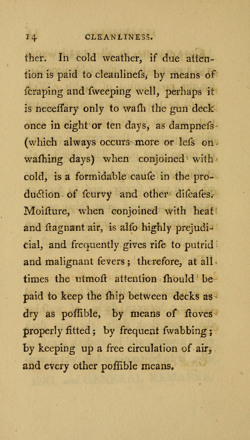 tber. In cold weather^ if due attiefn- lion i& paid to cleanlinefs, by means of fcraping and fweeping well, perhaps it is neeefTary only to wafli the gun deck- once i a eight or ten days, as dampnefs- (which always occurs-more or lefs oii^^ wafhing days) when conjoined^ with- cold^ is a formidable caufe in the pro- du<?tion of feurvy and other- difeafes.- Moiilure, when conjoined with heat^ and Itagnant air, is alfo highly prejudi-^ cial, and frequently gives rife to putrid; and malignant fevers ; therefore^ at all« times the utmofl attention fhbuld be paid to keep the fhip between decks as dry as poffible, by means of lloves properly fitted; by frequent fwabbing; by keeping up a free circulation of air| and every other poffible means.