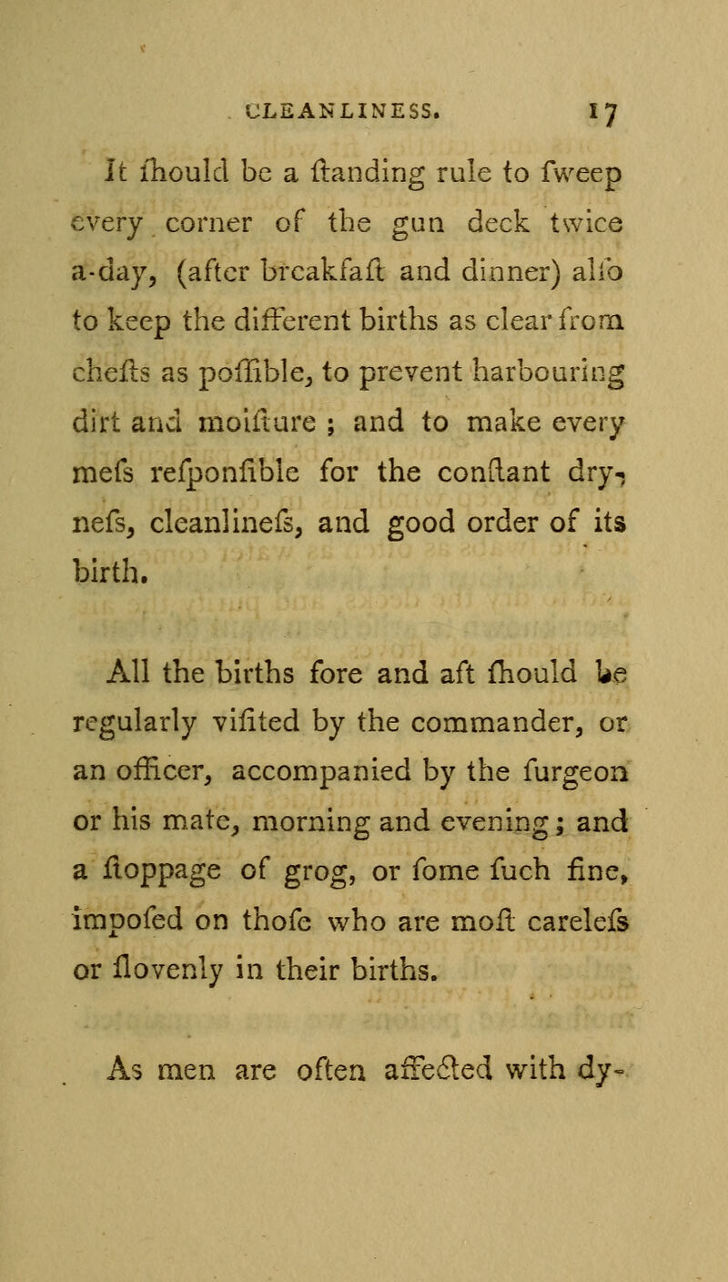 It iliould be a {landing rule to fweep every corner of the gun deck twice a-day, (after brcakfafl and dinner) alio to keep the different births as clear from chefls as poflible, to prevent harbouring dirt and moifture ; and to make every mefs refponlible for the conftant dry-j nefs, clean!inefs, and good order of its birth. All the births fore and aft fhould Ue regularly vilited by the commander, or an officer, accompanied by the furgeon or his mate, morning and evening; and a fioppage of grog, or fome fuch fine> impofed on thofe who are moil carelefs or ilovenly in their births. As men are often aiFeded with dy-