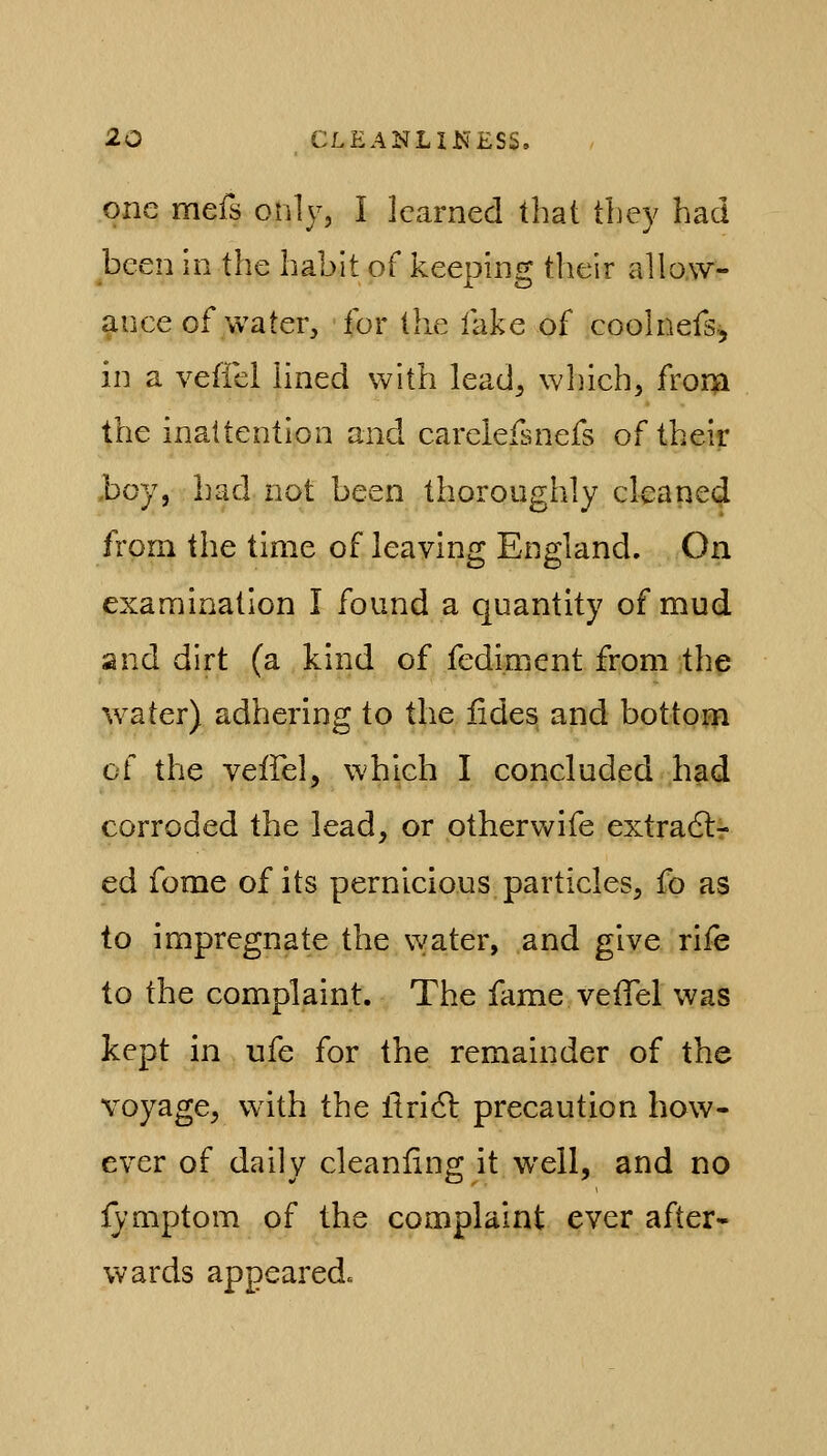 one mefs only, I learned that tbey had been in the habit of keeping their allow- ance of water, for the fake of coolnefs, in a veffei lined with lead^ which, fror$i the inattention and careleisnefs of their boy, had not been thoroughly cleaned from the time of leaving England. On examination I found a quantity of mud and dirt (a kind of fediment from the water) adhering to the fides, and bottom of the veffei, which I concluded had corroded the lead, or otherwife extra6tr ed fome of its pernicious particles, fo as to impregnate the water, and give rife to the complaint. The fame veffei was kept in ufe for the remainder of the voyage, with the ftridl precaution how- ever of daily cleanfing it well, and no ly'mptom of the complaint ever after- wards appearedc