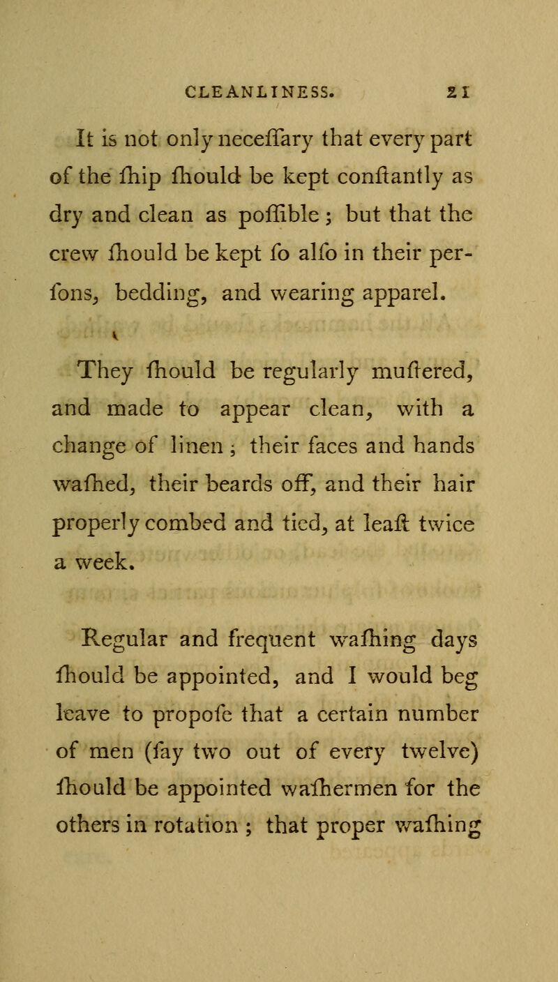 It is not onlyiiecefTary that every part of the fhip fhould be kept conftantly as dry and clean as pollible; but that the crew fhould be kept fo alfo in their per- Ibns^ bedding, and wearing apparel. They fliould be regularly muflered, and made to appear clean, with a change of linen ; their faces and hands wafhed, their beards off, and their hair properly combed and tied, at leaft twice a week. Regular and frequent wafhing days fhould be appointed, and I would beg leave to propofe that a certain number of men (fay two out of every twelve) Ibould be appointed wafhermen for the others in rotation ; that proper v/afhing