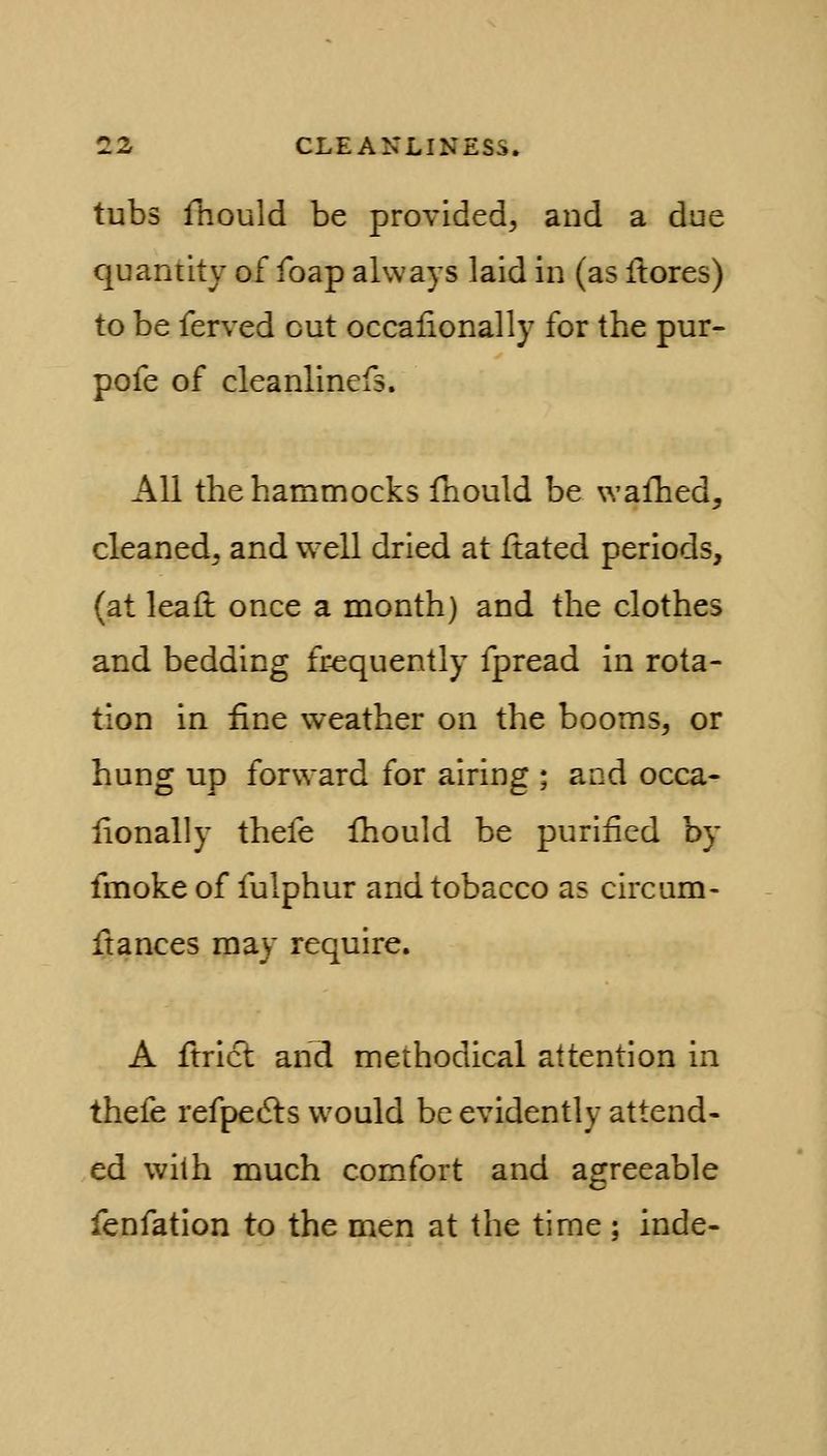 tubs fhould be provided^ and a due quantity of foap always laid in (as ftores) to be ferved cut occalionally for the pur- pofe of cleanlinefs. All the hammocks fhould be wafhed, cleaned, and well dried at ftated periods, (at leafl: once a month) and the clothes and bedding frequently fpread in rota- tion in fine weather on the booms, or hung up forward for airing ; and occa- lionally thefe fhould be purified by fmoke of fulphur and tobacco as circum- fi:ances may require. A firict and methodical attention in thefe refpedls would be evidently attend- ed with much comfort and agreeable fenfation to the men at the time ; inde-