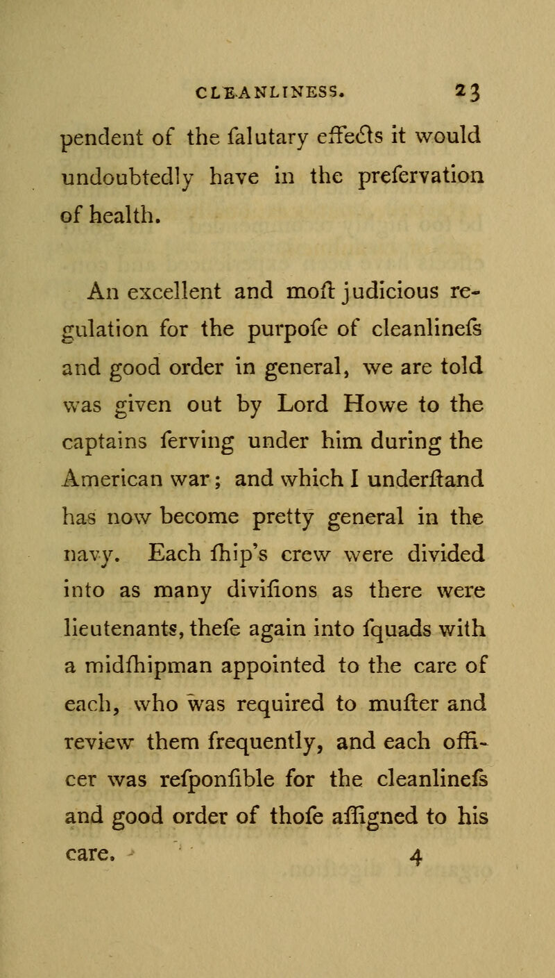 pendent of the falutary effeds it would undoubtedly have in the prefervation of health. An excellent and mofl judicious re- gulation for the purpofe of cleanlinefs and good order in general, we are told was given out by Lord Howe to the captains ferving under him during the American war; and which I underftand has now become pretty general in the navy. Each fhip's crew were divided into as many divifions as there were lieutenants, thefe again into fquads with a midfhipman appointed to the care of each, who was required to muller and review them frequently, and each offi^ cer was refponiible for the cleanlinefs and good order of thofe ailigncd to his care. 4