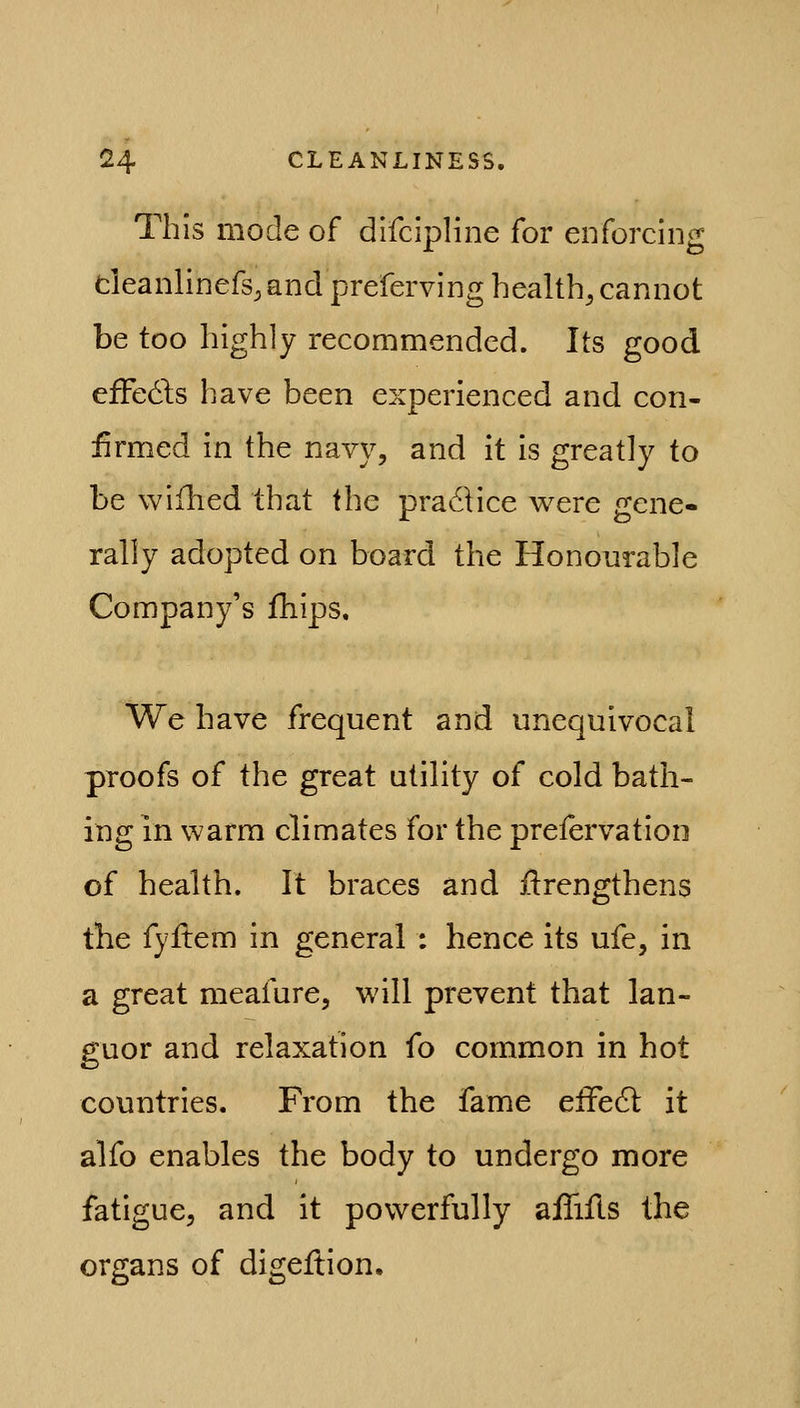 This mode of difcipline for enforcing cieanlinefs, and preferving healthy cannot be too highly recommended. Its good efFedis have been experienced and con- firmed in the navy, and it is greatly to be wiihed that the pradHce were gene- rally adopted on board the Honourable Company's fhips. We have frequent and unequivocal proofs of the great utility of cold bath- ing in warm climates for the prelervation of health. It braces and ilrengthens the fyitem in general : hence its ufe, in a great meafure, will prevent that lan- guor and relaxation fo common in hot countries. From the fame elFedl it alfo enables the body to undergo more fatigue, and it powerfully aflifts the organs of digeflion.