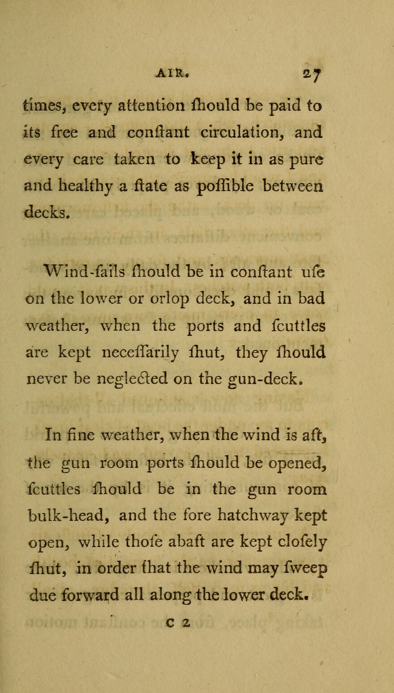 times, every attention ihould be paid to its free and conilant circulation, and every care taken to keep it in as pure and healthy a ftate as poffible between decks. Wind>fails fhould be in conflant uie on the lower or orlop deck, and in bad weather, when the ports and fcuttles are kept necefTarily fhut, they fhould never be negledled on the gun-deck. In fine weather, when the wind is aft, the gun room ports fhould be opened, fcuttles fhould be in the gun room bulk-head, and the fore hatchway kept open, while thofe abaft are kept clofely ihut, in order fhat the wind may fweep due forward all along the lower deck. c 2