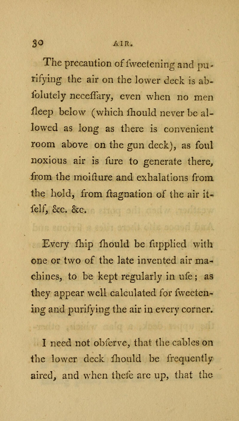 The precaution of fweetening and pu- rifying the air on the lower deck Is ab- folutely neceffary, even when no men ileep below (which Ihould never be al- lowed as long as there is convenient room above on the gun deck), as foul noxious air is fure to generate there, from the moiflure and exhalations from the hold, from flagnation of the air it- felf, &:c. kc. Every ililp ihould be fnpplled with one or two of the late invented air ma- chines, to be kept regularly in ufe; as they appear well calculated for fweeten- ing and purifying the air in every corner. I need not obferve, that the cables on the lower deck fhould be frequently aired, and when thefe are up, that the