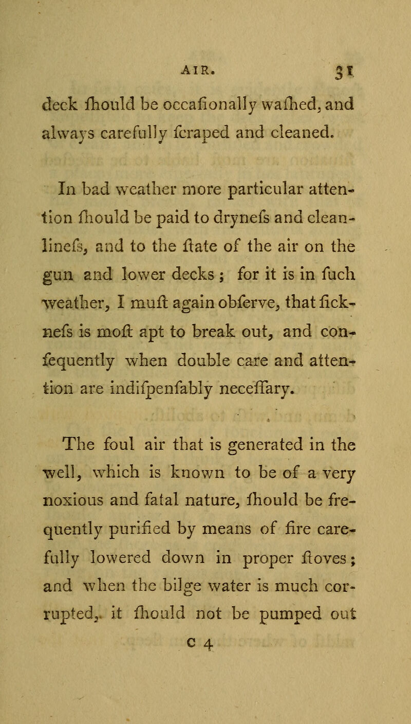 deck iliould be occafionally waflied, and always carefully fcraped and cleaned. In bad weather more particular atten- tion ihould be paid to drynefs and clean- linefs, and to the ftate of the air on the gun and lower decks ; for it is in fuch weather, I mufl again obferve, that lick- nefs is moll apt to break out, and con- fequently when double care and atten- tion are indlfpenfably neceiTary. The foul air that is generated in the well, which is known to be of a very noxious and fatal nature, fhould be fre- quently purified by means of fire care- fully lowered down in proper fioves; and when the bilge water is much cor- rupted,, it fiiould not be pumped out c 4