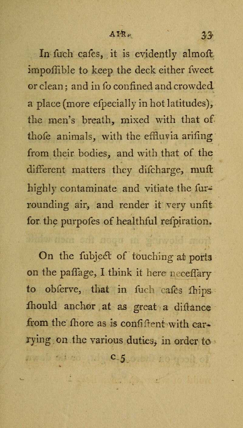 In fuch cafes, it is evidently almoft. impoffible to keep the deck either fweet or clean; and in fo confined and crowded a place (more efpecially in hot latitudes), the men's breath, mixed with that of thofe animals, with the effluvia ariiing from their bodies, and with that of the different matters they difcharge, mufl highly contaminate and vitiate the fur-^ rounding air, and render it very unfit for the purpofes of healthful refpiration. On the fubjecSt of touching at porta on the pafTage, I think it here necefTary to obferve, that in fuch cafes fhips fhould anchor at as great a difiance from the fhore as as confif^ent with car* rying on the various duties> in order to ^5^