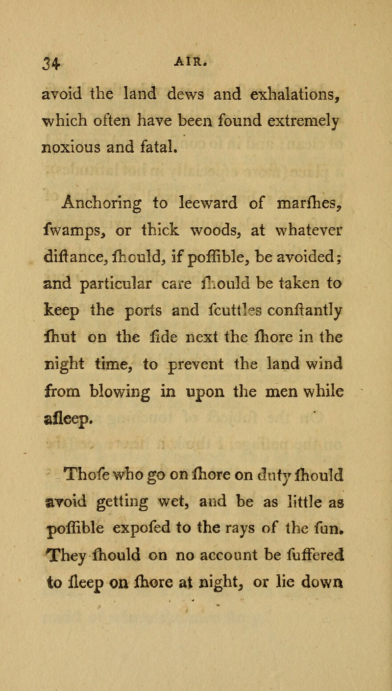 avoid the land dews and exhalations, which often have been found extremely noxious and fatal. Anchoring to leeward of marfhes, fwamps, or thick woods^ at whatever diflance^ Ihculd, if pofiible, be avoided; and particular care lliould be taken to keep the ports and fcuttles conllantly fhut on the fide next the fhore in the night time, to prevent the land wind from blowing in upon the men while afleep. Thofe who go on ihore on duty Ihould avoid getting wet, and be as little as poffible expofed to the rays of the fun» They fhould on no account be fufFered to ileep on fliore at night, or lie down