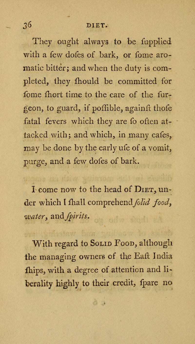 They ought always to be fupplied with a few dofes of bark, or fome aro- matic bitter; and when the duty is com- pleted, they ihould be committed for fome fhort time to the care of the fur- geon, to guard, if poffible, againfl thofe fatal fevers which they are fo often at- tacked with; and which, in many cafes, may be done by the early ufe of a vomit, purge, and a few dofes of bark. I come now to the head of Diet^ un- der which I fhall comprehendyo//^ food^ watery audjpmu. With regard to Solid Food, although the managing owners of the Eail India Ihips, with a degree of attention and li- berality highly to their credit^ fpare no