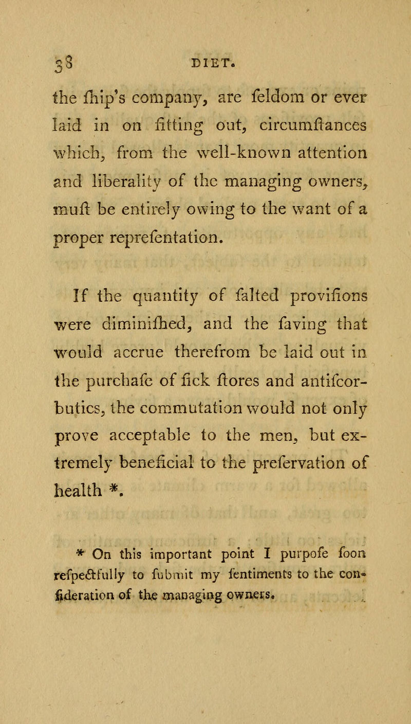 the ihip's company, are feldoni or ever laid in on fitting out, circumllances which, from the well-known attention and liberality of the managing owners, mull be entirely owing to the want of a proper reprefentation. If the quantity of falted provifions were diminilliedj and the faving that would accrue therefrom be laid out in the purchafc of lick llores and antifcor- buticsj the commutation would not only prove acceptable to the men, but ex- tremely beneficial to the prefervation of health *. * On this important point I purpofe foon refpeftfully to fubmit my fentiments to the con* fideration of the managing owners.