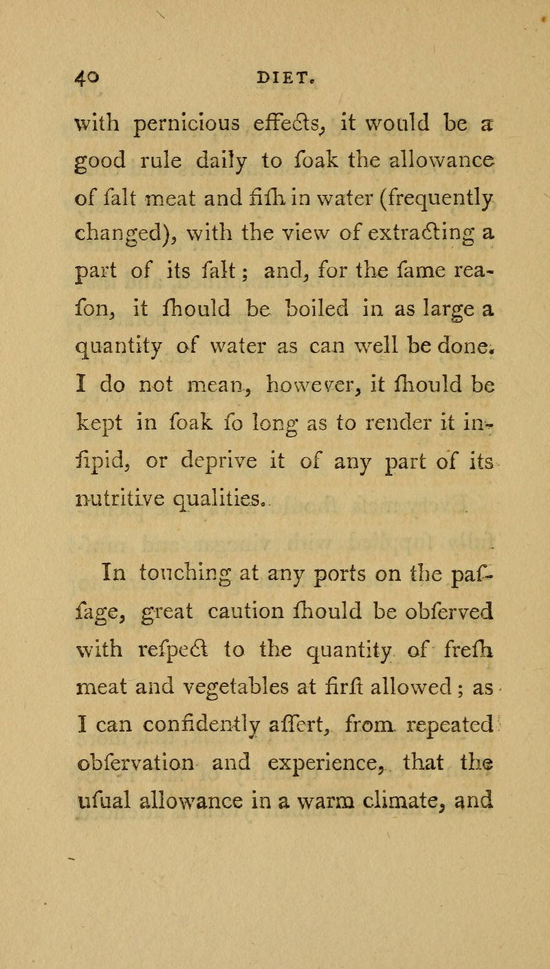 with pernicious efFecls^ it would be a good rule daily to foak the allowance of fait meat and fifh in water (frequently changed), with the view of extracting a part of its fait; and, for the fame rea- fon, it fhould be boiled in as large a quantity of water as can well be done. I do not mean, however, it fhould be kept in foak fo long as to render it in^^ lipid, or deprive it of any part of its nutritive qualities,. In touching at any ports on the paf- fage, great caution fhould be obferved with refpe6l to the quantity of frefh meat and vegetables at firil allowed; as I can confidently afTert, from, repeated: obfervation and experience, that the ufual allowance in a warm climate, and