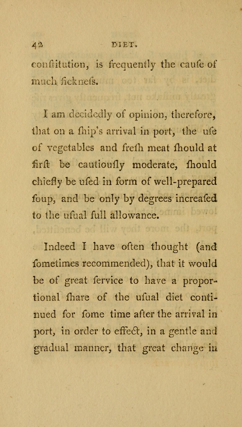 4'^ DIET* eonriitution, is frequently the caufe of miicli iicknefs. I am decidedly of opinion^ therefore, that on a fliip's arrival in port^ the ufa of vegetables and frelh meat fhould at firll be cautloufly moderate, fhould chiefly be ufed in form of well-prepared fonp, and be only by degrees increafed to tb.e ufual full allowance. Indeed I have often thought (and fometimes recommended), that it would be of great fervice to have a propor- tional Ihare of the ufual diet conti- nued for fome time after the arrival in port, in order to efFedl, in a gentle and gradual manner, that great change iu