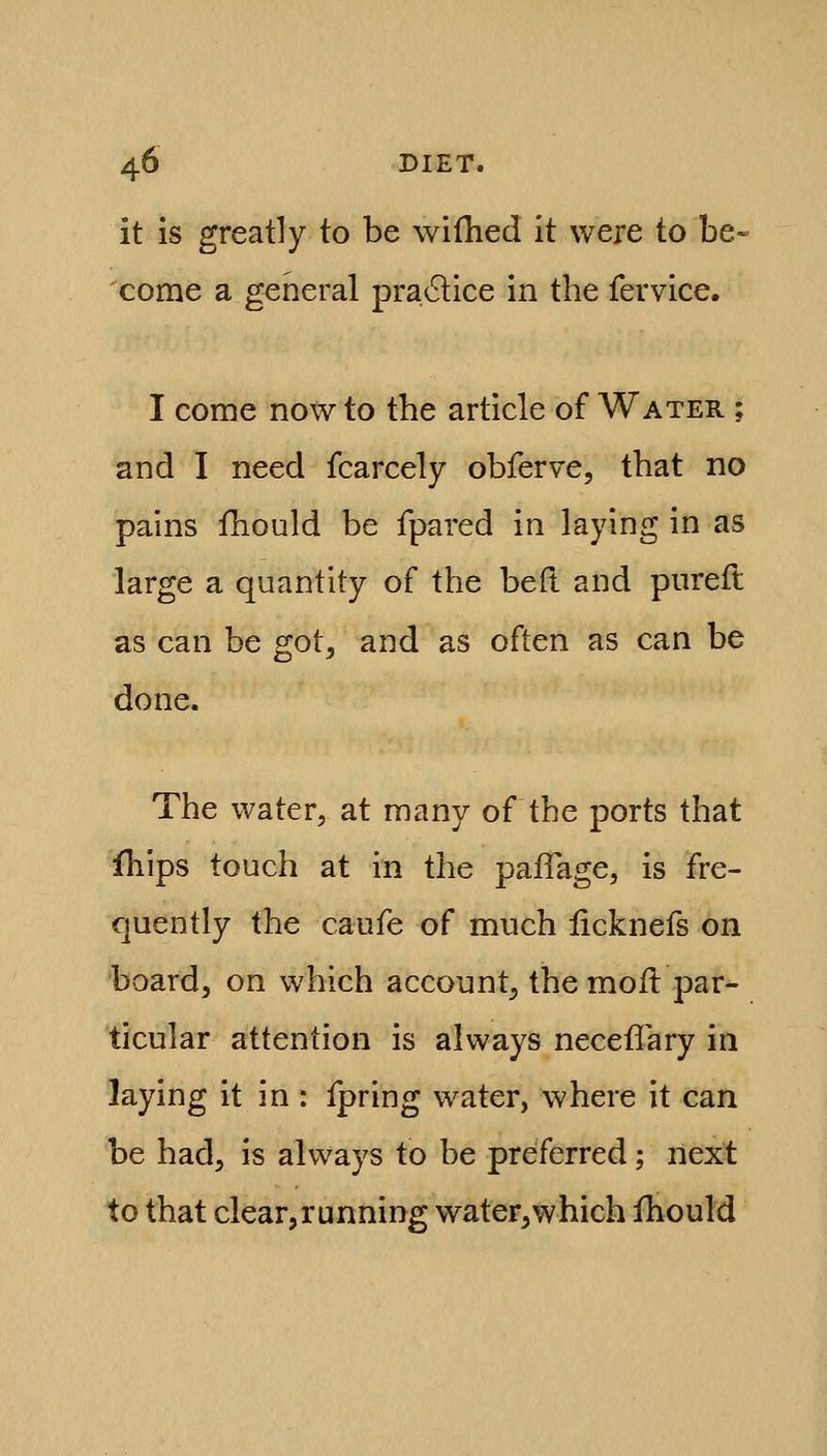 it is greatly to be wifhed it were to be- come a general pra6lice in the fervice. I come now to the article of Water ; and I need fcarcely obferve, that no pains fhould be fpared in laying in as large a quantity of the bed and pureft as can be got, and as often as can be done. The water, at many of the ports that fhips touch at in the paflage, is fre- quently the caufe of much licknefs on board, on which account, the moil par- ticular attention is always neceffary in laying it in : fpring water, where it can be had, is always to be preferred; next to that clear,running water,which fhould