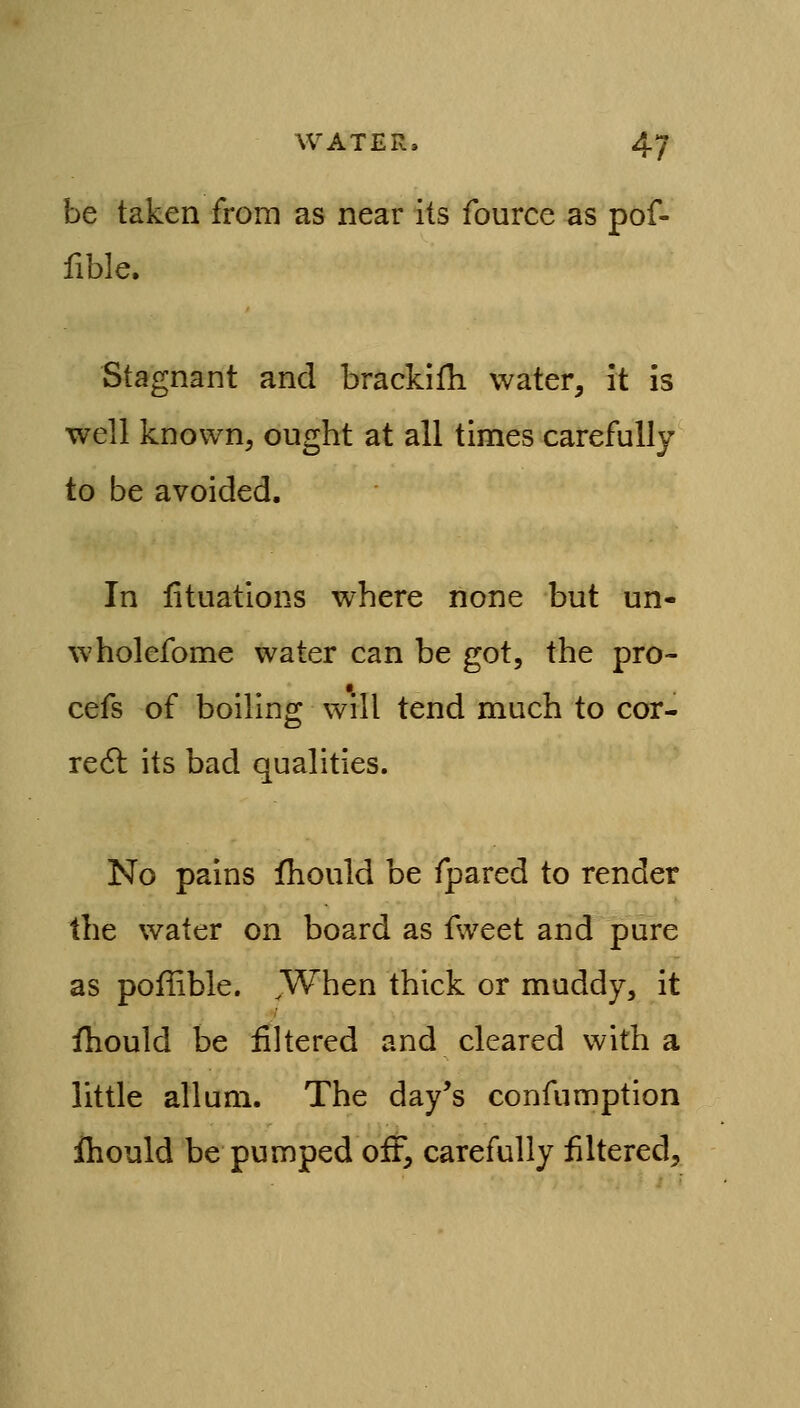 be taken from as near its fource as pof- fible. Stagnant and brackifh water, it is well known, ought at all times carefully to be avoided. In iituations where none but un- wholefome water can be got, the pro- cefs of boiling will tend much to cor- real its bad qualities. No pains fhould be fpared to render the water on board as f\veet and pure as poffible. When thick or muddy, it fhould be filtered and cleared with a little allum. The day's confumption ihould be pumped off, carefully filtered.