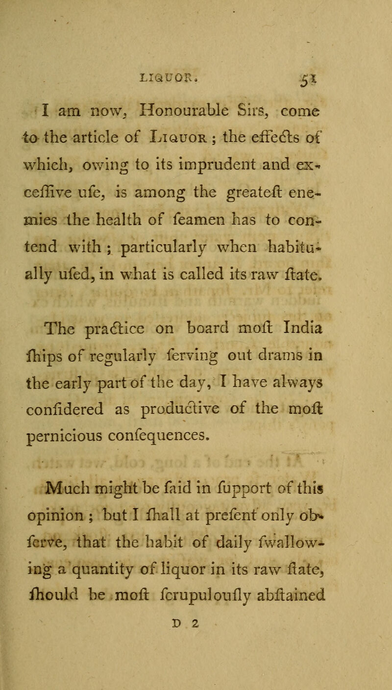 LIQUOR. ^1 I am now. Honourable Sirs^ come to the article of Liquor ; the efiedls of which, owing to its imprudent and ex-r ceffive ufe, is among the greateil ene- mies the health of Teamen has to con- tend with ; particularly when habitu- ally ufed, in what is called its raw ftate. The pradlice on board moft India ihips of regularly ferving out drams in the early part of the day, I have always conlidered as produclive of the moll pernicious confequences. Much might be faid in fupport of this opinion ; but I fhall at prefenf only ob» ferve^ that the habit of daily fwallow- ing a quantity of liquor in its raw Hate^ fhould be mofl fcrupuloufly abitained