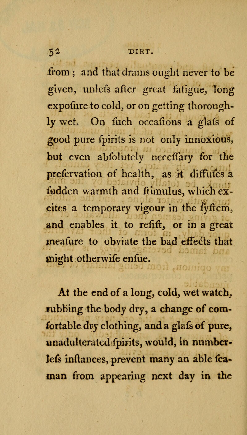 from ; and that drams ought never to be given, unlefs after great fatigue/long expofure to cold, or on getting thorough- ly wet. On fuch occalions a glafs of good pure fpirits is not only innoxious, but even abfolutely neceflary for the prefervation of health, as it diffufes a fudden warmth and flimulus, which ex- cites a temporary vigour in the iyflern, and enables it to relift, or in a great meafure to obviate the bad eife<Sts that might otherwife enfue. At the end of a long, cold, wet watch, fubbing the body dry, a change of com- fortable dry clothing, and a glafs of pure, unadulteratedifpirits, would, in number- lefs inftances, prevent many an able fea- man from appearing next day in the