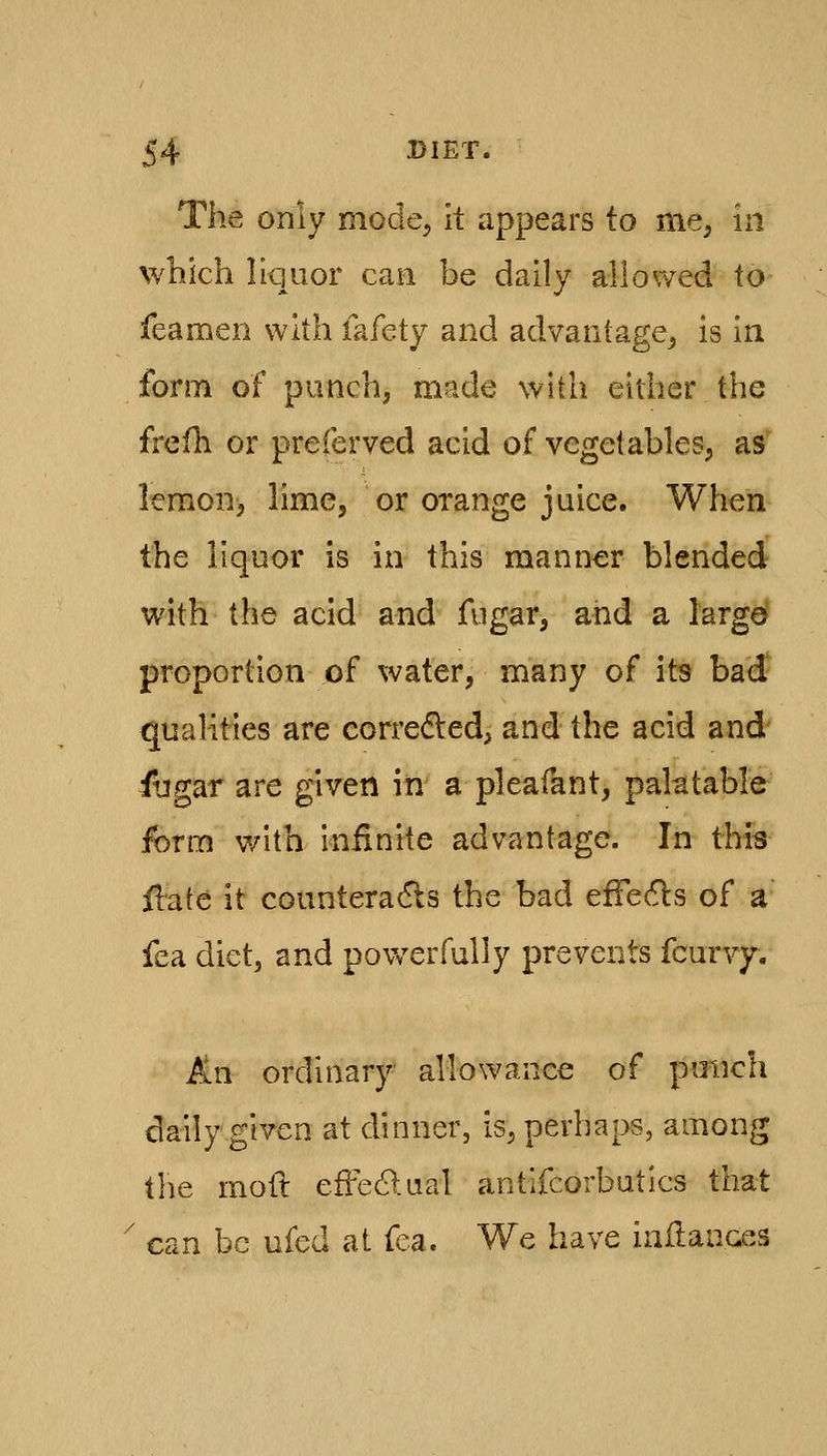 The only mode^ it appears to mC; in which liquor can be daily all owed to feamen with fafety and advantage^ is in form of punch, made with either the frefh or preferved acid of vegetables, as' lemon, lime, or orange juice. When the liquor is in this manner blended with the acid and fugar, and a largd proportion of water, many of its bad qualities are correded, and the acid and fugar are given in a pleafant, palatable form v/ith infinite advantage. In this flafe it counteradls the bad effe^ls of a fea diet, and povv^erfully prevents fcurvy. An ordinary- allowance of pmich daily given at dinner, is, perhaps, among ihc mod effedlual antlfcorbutics that ' can be ufed at fea. We have inHauces