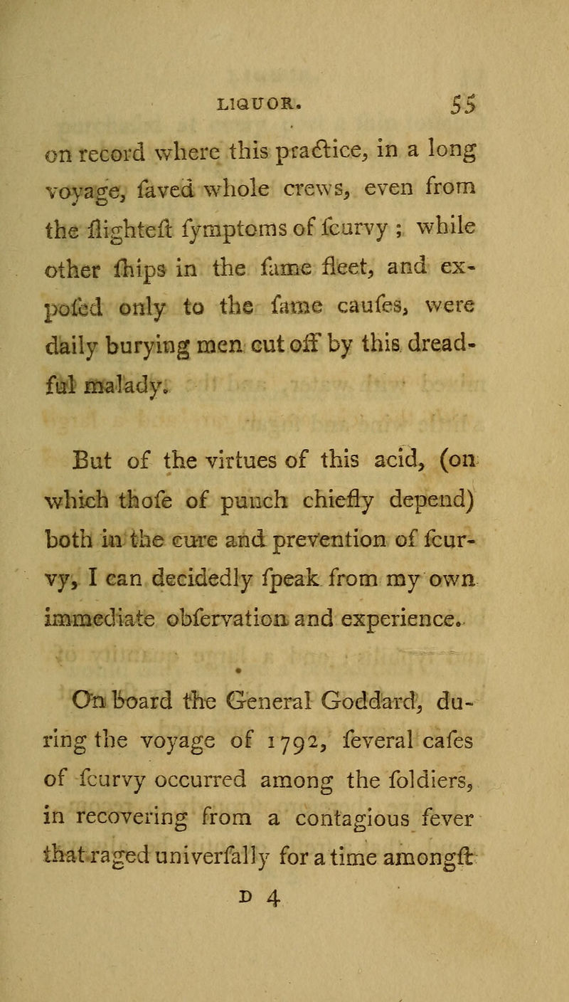 on record where this practice, in a long voyage, faved whole crews^ even from the flighteft fjmptoms of fcarvy ; while other fhips in the fame fleet, and ex- pofcd only to the fame caufes, were daily burying men eut olf by this dread- fa*! malady. Bat of the virtues of this acid, (on which thofe of punch chiefly depend) both i4i the cure and prevention of four- vy,. I can decidedly fpeak from my own immediate obfervatioa and experience. • Onboard the General Goddard, du- ring the voyage of 1792, feveral cafes of fcarvy occurred among the foldiers^ in recovering from a contagious fever thatrageduniverfally for a time amongft D 4