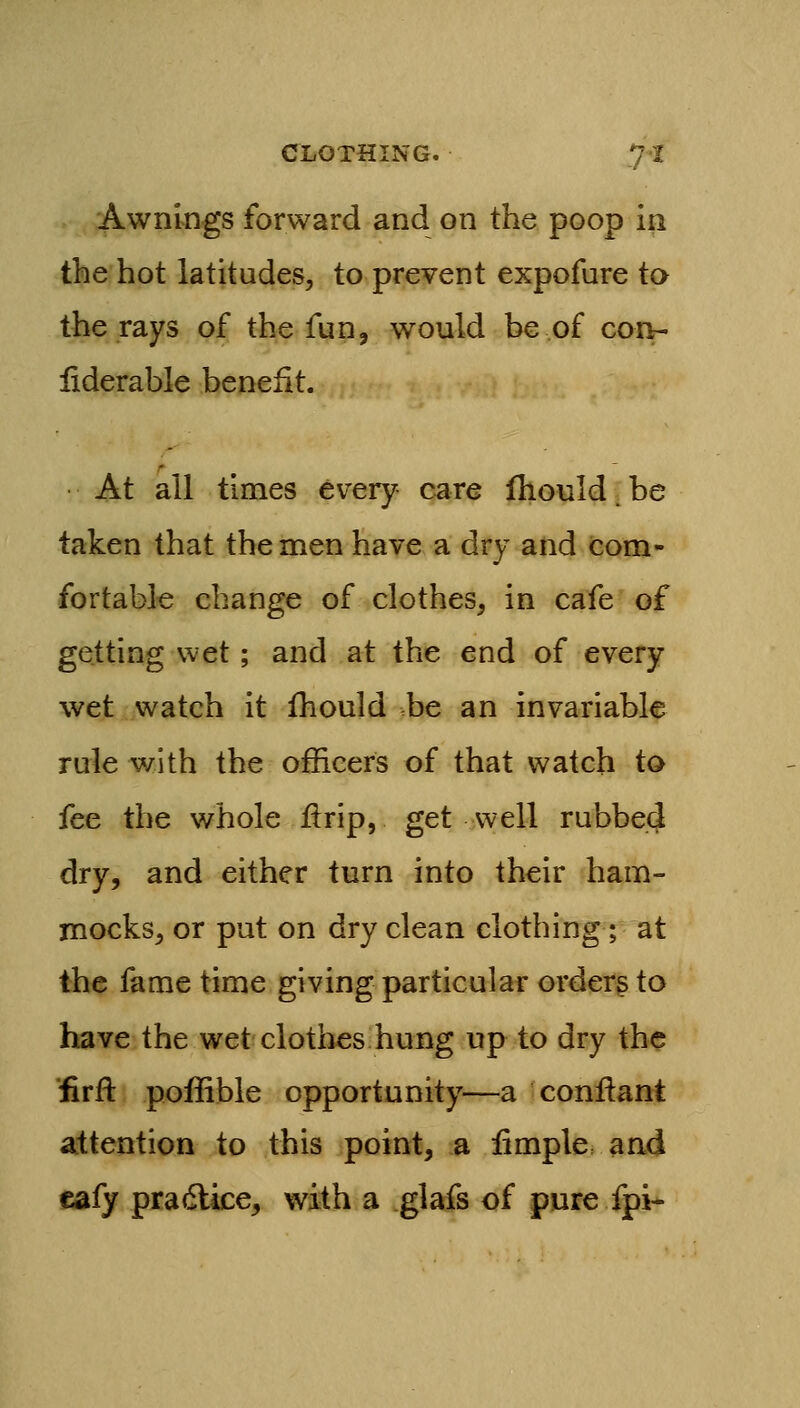 Awnings forward and on the poop in the hot latitudes, to prevent expofure to the rays of the fun, would be of con- fiderable benefit. At all times every care Ihould. be taken that the men have a dry and com- fortable change of clothes, in cafe of getting wet; and at the end of every wet watch it fhould be an invariable rule with the officers of that watch to fee the whole jftrip, get well rubbed dry, and either turn into their ham- mocks, or put on dry clean clothing; at the fame time giving particular orderg to have the wet clothes hung up to dry the 'iirft poffible opportunity—a conilant attention to this point, a iimple and cafy pradlice, with a glafs of pure fpi-