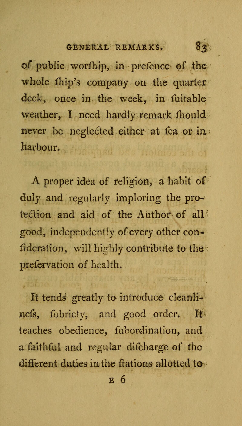 of public worfhip, in prefence of the whole fliip's company on the quarter deck, once in the week, in fuitable weather, I need hardly remark fhould never be neglected either at lea or in harbour. A proper idea of religion, a habit of duly and regularly imploring the pro- te<SHon and aid of the Author of all' good, independently of every other con-* lideratlon, will hiL^hly contribute to the prefervation of health. It tends greatly to inh*oduce cleanli- nefs, fobriety, and good order. It teaches obedience, fubordination, and a faithful and regular difcharge of the different duties in the flations allotted t0^ E 6