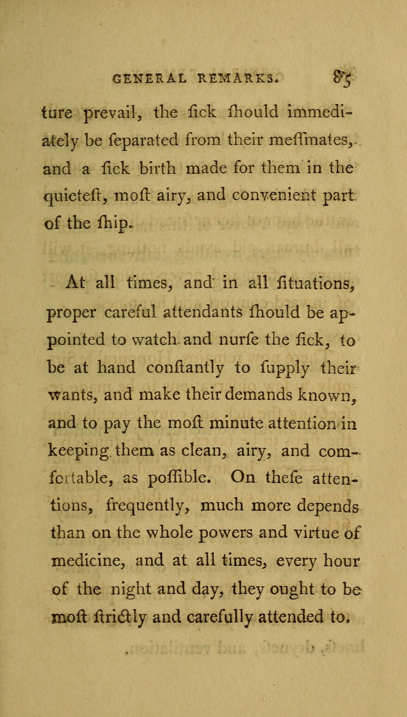 ture prevail, the lick fhould immedi- ately be feparated from their raeffraates,-. and a lick birth made for them in the quieted, moft airy, and conyenient part, of the fhip. At all times, and in all iituations, proper careful attendants ihould be ap- pointed to watch, and nurfe the lick, to be at hand conllantly to fupply their wants, and make their demands known, and to pay the mofl: minute attention in keeping, them as clean, airy, and com- fortable, as poflible. On theie atten- tions, frequently, much more depends than on the whole powers and virtue of medicine, and at all times, every hour of the night and day, they ought to be moll UricSly and carefully attended to.
