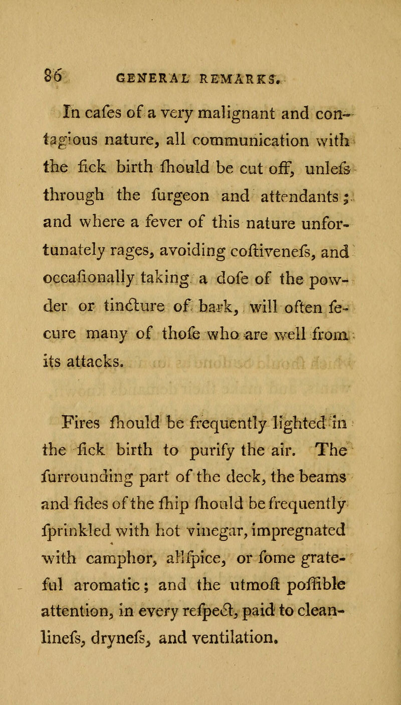 In cafes of a very malignant and con- tagious nature, all communication with the iick birth fhould be cat off, unlefs through the furgeon and attendants •. and where a fever of this nature unfor- tunately rages, avoiding coflivenefs, and occafionally taking a dofe of the pow- der or tincfbure of bark, will often fe- cure many of thofe who >are well from its attacks. Fires fhould be frequently lighted hi the lick birth to purify the air. The furrounding part of the deck, the beams and iides of the ihip fhoald be frequently fprinkled with hot vinegar, impregnated with camphor, allfpice, or fome grate- ful aromatic; and the utmoft poffible attention, in every refpe^l, paid to clean- linefs, drynefs^ and ventilation.