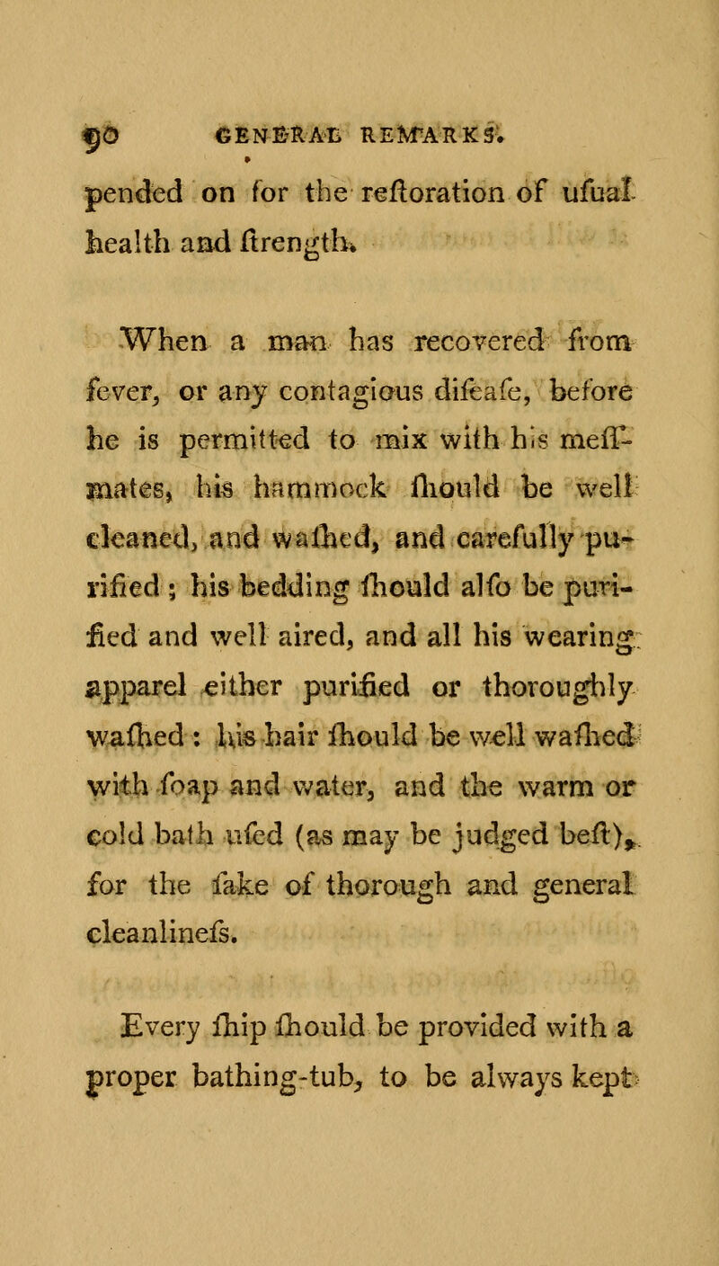 5© CENE'RAB REM'ARKS. » pended on for the refloration of ufual liealth arid Itrengthi When a man has recovered from fevepj or any contagious difeafe, before he is permitted to mix with his meff- mates, hia hammock fliould be well cleaned, and walhed, and carefully pu- rified ; his bedding iliould alfo be puri- fied and well aired, and all his wearing apparel .either puriiied or thorougt)ly waftied : ,Ukbair fhould be well waflied^ with foap and waterj and the warm or cold balb nfed (as may be judged befl)^. for the fake of thorough and general eleanlinefs. Every fliip fliould be provided with a proper bathing-tub^ to be always kept
