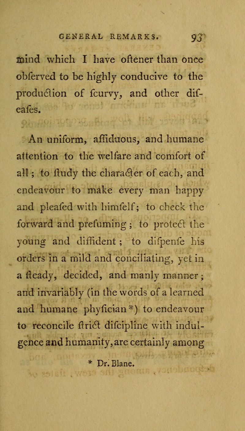 jJaind which I have oftener than once obferved to be highly conducive to the produdlion of fcurvy, and other dif- eafes. An uniform, affiduous, and humane attention to the welfare and comfort of all; to lludy the character of each, and endeavour to make every man happy and pleafed with himfelf; to check the forward and prefuming ; to prote(51 the young and diffident; to difpenfe his orders in a mild and conciliating, yet in a fleady, decided, and manly manner; and invariably (in the words of a learned and humane phyiician*) to endeavour to reconcile ]ftri6l difcipline with indul- gence and humanity, are certainly among * Dr.Blane.