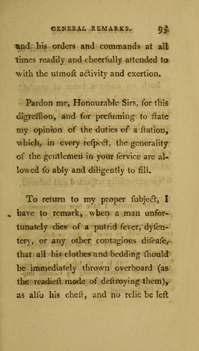 ^nd his orders and commands at all times readily and cheerfully attended to w ith the utmoft aclivity and exertion. Pardon me, Honourable Sirs, for this digreflion, and for prefuming to Hate my opinion of the xiuties of a ftation, whicfe, in every refpe^t, the generality of the gentlemen in j^ur fervice are al- lowed fo ably and diligently to fill. To return to my proper fubjet^:, I have to remark, when a man unfor- tunately dies of a putrid fever, dyfen- tery, or any other contagious difeafc/^ that all his clothes and beddins: fnould be immediately thrown overboard (as the readieit mode of deftroying them), as alfo his cheft, and no relic be left
