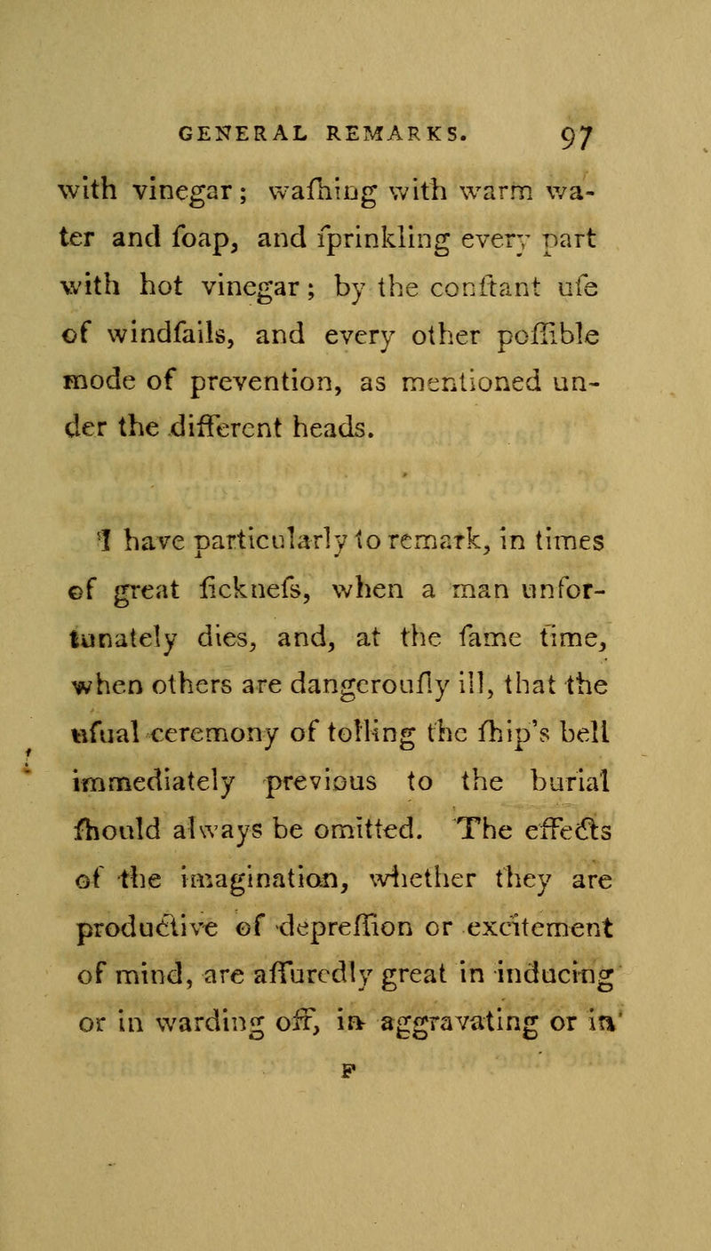 With vinegar; vvafhirjg with warm wa- ter and foap, and fprinkling every part with hot vinegar; by the conttant ufe of windfalls, and every other poiiible mode of prevention, as mentioned un- der the different heads. 1 have particularly to remark, in times ©f great licknefs, when a man unfor- tunately dies, and, at the fame time, when others are dangcroafiy ill, that the «fual ceremony of tolling the fhip's bell immediately previous to the burial fhoald always be omitted. The effedls of the imagination, wiiether they are productive ef deprellion or excitement of mind, are affuredly great in induci-ng or in warding ofr, ia aggravating or in' F