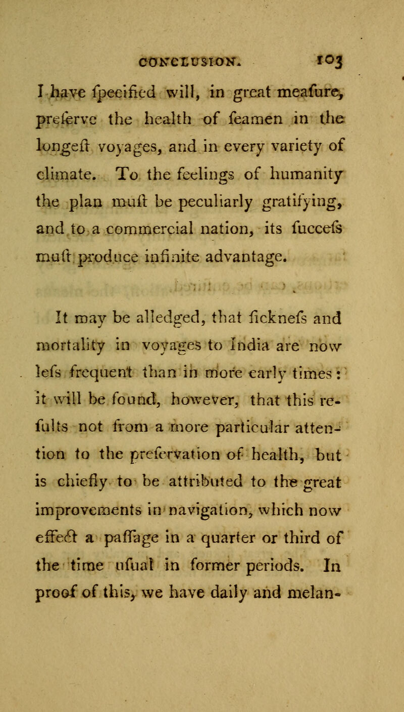 I have fpeeiiitd will, in gmat meafure^ preftrve the health of feamen in the lon^eil voyages, and in every variety of climate. To the feelings of humanity the plan muil he peculiarly gratifying, and.tO:a commercial nation, its fuccefs mutt;produce infinite advantage. It may be all edged, that licknefs and mortality in voVxiges to India are now lefs frequent than in more early times: it will be found, however, that this re- fuUs not from a more particular atten- tion to the prefcrvation of health, but is chiefly to' be attributed to th« great improvements in* navigation, which now effect: a pafTage in a quarter or third of the time ufuat in former periods. In proof of thls^ we have daily and melan-