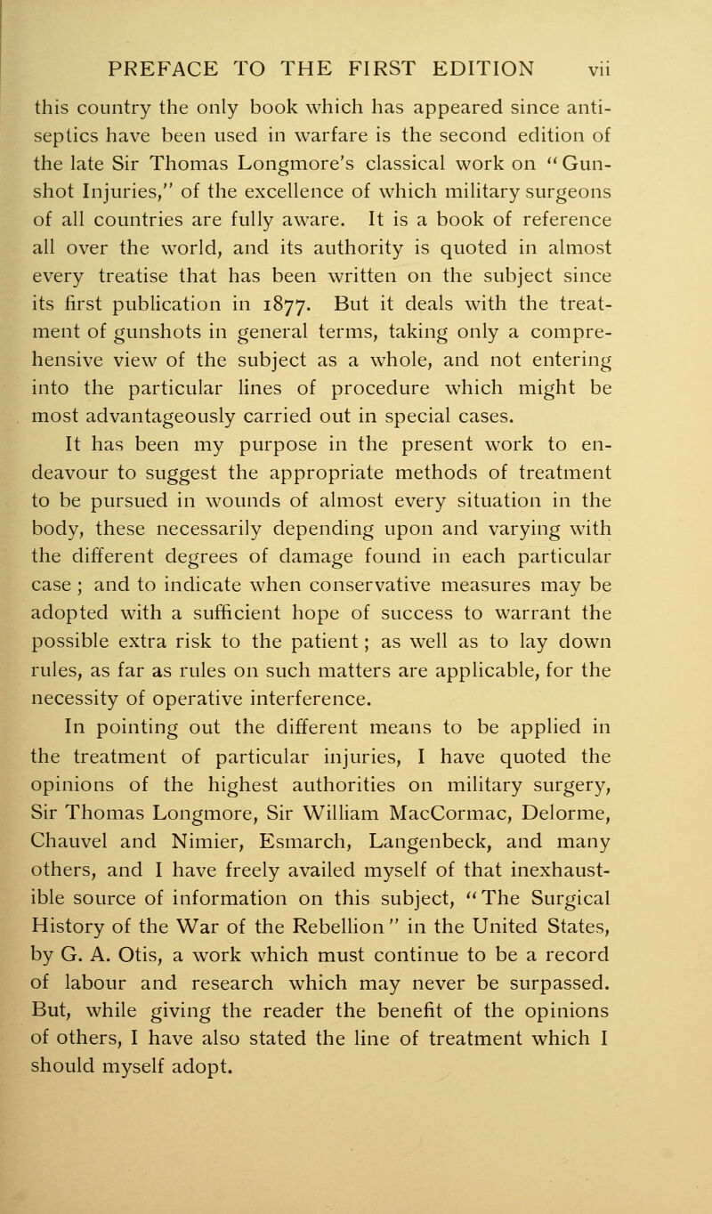 this country the only book which has appeared since anti- septics have been used in warfare is the second edition of the late Sir Thomas Longmore's classical work on ^^ Gun- shot Injuries, of the excellence of which military surgeons of all countries are fully aware. It is a book of reference all over the world, and its authority is quoted in almost every treatise that has been written on the subject since its first publication in 1877. But it deals with the treat- ment of gunshots in general terms, taking only a compre- hensive view of the subject as a whole, and not entering into the particular lines of procedure which might be most advantageously carried out in special cases. It has been my purpose in the present work to en- deavour to suggest the appropriate methods of treatment to be pursued in wounds of almost every situation in the body, these necessarily depending upon and varying with the different degrees of damage found in each particular case ; and to indicate when conservative measures mav be adopted with a sufficient hope of success to warrant the possible extra risk to the patient; as well as to lay down rules, as far as rules on such matters are applicable, for the necessity of operative interference. In pointing out the different means to be applied in the treatment of particular injuries, I have quoted the opinions of the highest authorities on military surgery, Sir Thomas Longmore, Sir William MacCormac, Delorme, Chauvel and Nimier, Esmarch, Langenbeck, and many others, and I have freely availed myself of that inexhaust- ible source of information on this subject, ''The Surgical History of the War of the Rebellion  in the United States, by G. A. Otis, a work which must continue to be a record of labour and research which may never be surpassed. But, while giving the reader the benefit of the opinions of others, I have also stated the line of treatment which I should myself adopt.