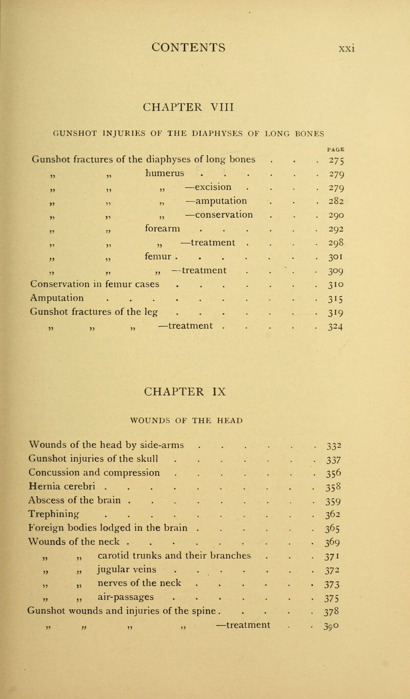 CHAPTER VIII GUNSHOT INJURIES OF THE DIAPHYSES OF LONG BONES Gunshot fractures of the diaphyses of long bones humerus —excision —amputation —conservation —treatment • • -treatment Conservation in femur cases Amputation ...... Gunshot fractures of the leg )} ) y IILILII >J 5 > J5 ») ? ? M >5 5 '  5J > , fores 5' > ? 55 }f ) , fern I )) ) f ?? )5 J) )J —treatment PAGE 275 279 279 282 290 292 298 301 309 310 315 319 324 CHAPTER IX WOUNDS OF THE HEAD Wounds of the head by side-arms Gunshot injuries of the skull .... Concussion and compression .... Hernia cerebri . . . Abscess of the brain Trephining Foreign bodies lodged in the brain . Wounds of the neck carotid trunks and their branches jugular veins .... ,, „ nerves of the neck „ ,, air-passages .... Gunshot wounds and injuries of the spine . —treatment 5J J5 }> )» i) 332 337 356 358 359 362 365 369 371 372 373 375 378 390