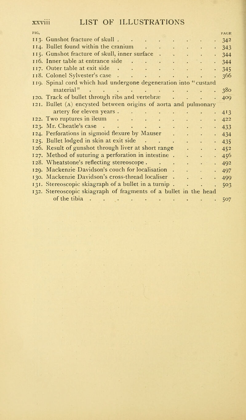 FIG. 13- 14. 15- 16. 17. 18. 19. [20. [21. [22. 24. 25. 26. 27. :28. :29. 30. 3^- 32. pulmonary Gunshot fracture of skull . Bullet found within the cranium Gunshot fracture of skull, inner surface Inner table at entrance side Outer table at exit side Colonel Sylvester's case . Spinal cord which had undergone degeneration into  custard material ....... Track of bullet through ribs and vertebrae Bullet (a) encysted between origins of aorta and artery for eleven years . . . . . Two ruptures in ileum ..... Mr. Cheatle's case ...... Perforations in sigmoid flexure by Mauser Bullet lodged in skin at exit side Result of gunshot through liver at short range Method of suturing a perforation in intestine . Wheatstone's reflecting stereoscope . Mackenzie Davidson's couch for localisation . Mackenzie Davidson's cross-thread localiser . Stereoscopic skiagraph of a bullet in a turnip . Stereoscopic skiagraph of fragments of a bullet in the head of the tibia PAGE 343 344 344 345 366 380 409 4^3 422 433 434 435 452 456 492 497 499 503 507