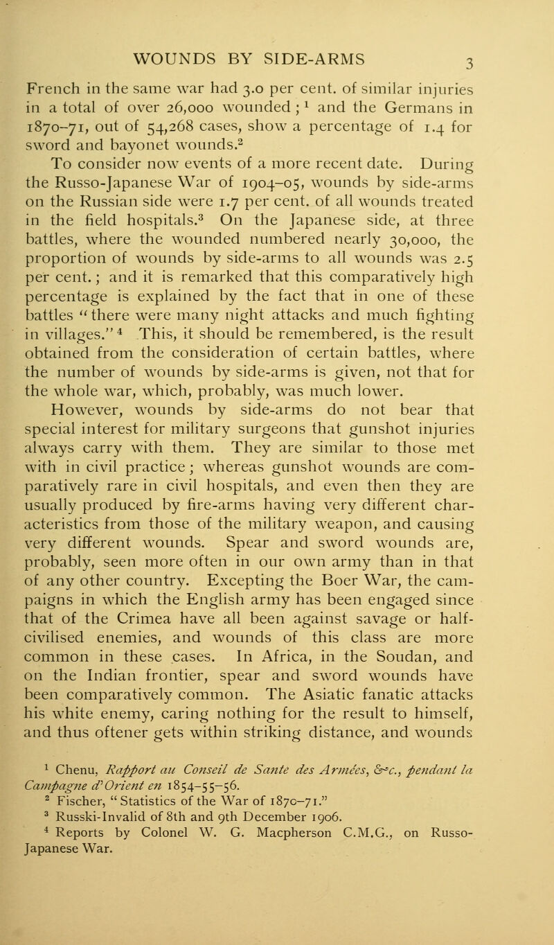 French in the same war had 3.0 per cent, of similar injuries in a total of over 26,000 wounded; ^ and the Germans in 1870-71, out of 54,268 cases, show a percentage of 1.4 for sword and bayonet wounds.^ To consider now events of a more recent date. During the Russo-Japanese War of 1904-05, wounds by side-arms on the Russian side were 1.7 per cent, of all wounds treated in the field hospitals.^ On the Japanese side, at three battles, where the wounded numbered nearly 30,000, the proportion of wounds by side-arms to all wounds was 2.5 per cent.; and it is remarked that this comparatively high percentage is explained by the fact that in one of these battles *^ there were many night attacks and much fighting in villages. * This, it should be remembered, is the result obtained from the consideration of certain battles, where the number of wounds by side-arms is given, not that for the whole war, which, probably, was much lower. However, wounds by side-arms do not bear that special interest for military surgeons that gunshot injuries always carry with them. They are similar to those met with in civil practice; whereas gunshot wounds are com- paratively rare in civil hospitals, and even then they are usually produced by fire-arms having very different char- acteristics from those of the military weapon, and causing very different wounds. Spear and sword wounds are, probably, seen more often in our own army than in that of any other country. Excepting the Boer War, the cam- paigns in which the English army has been engaged since that of the Crimea have all been against savage or half- civilised enemies, and wounds of this class are more common in these cases. In Africa, in the Soudan, and on the Indian frontier, spear and sw^ord wounds have been comparatively common. The Asiatic fanatic attacks his white enemy, caring nothing for the result to himself, and thus oftener gets within striking distance, and wounds ^ Chenu, Rapport au Coiiseil de Sante des Arniees, &^c., pendant la Cavipagne d''Orient en 1854-55-56. ^ Fischer, Statistics of the War of 1870-71. ^ Russki-Invalid of 8th and 9th December 1906. * Reports by Colonel W. G. Macpherson C.M.G., on Russo- Japanese War.