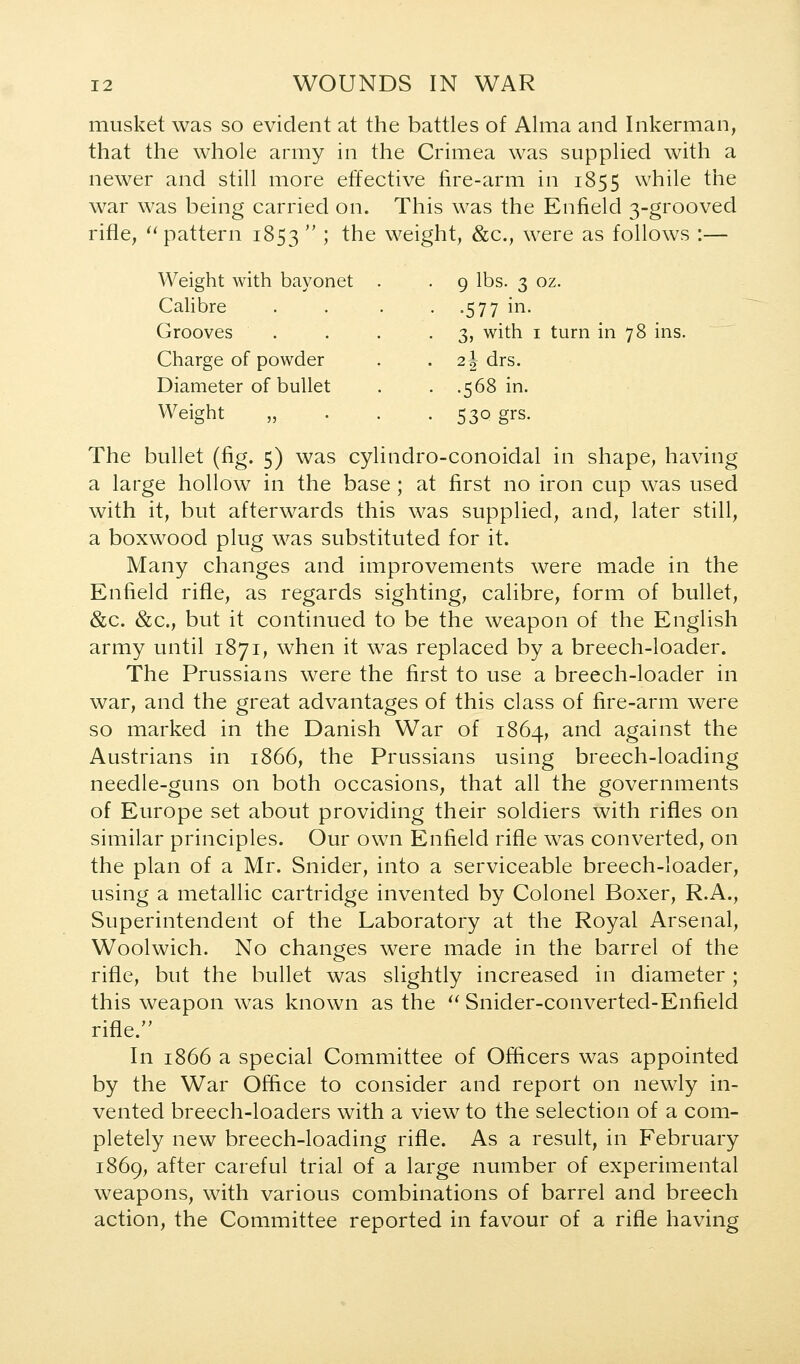 musket was so evident at the battles of Alma and Inkerman, that the whole army in the Crimea was supplied with a newer and still more effective fire-arm in 1855 while the war was being carried on. This was the Enfield 3-grooved rifle, '^pattern 1853  5 ^^^ weight, &c., were as follows :— Weight with bayonet . . 9 lbs. 3 oz. Calibre . .577 in. Grooves . 3, with I turn in 78 ins Charge of powder 2 J drs. Diameter of bullet . .568 in. Weight „ . 530 grs. The bullet (fig. 5) was cylindro-conoidal in shape, having a large hollow in the base; at first no iron cup was used with it, but afterwards this was supplied, and, later still, a boxwood plug was substituted for it. Many changes and improvements were made in the Enfield rifle, as regards sighting, calibre, form of bullet, &c. &c., but it continued to be the weapon of the English army until 1871, when it was replaced by a breech-loader. The Prussians were the first to use a breech-loader in war, and the great advantages of this class of fire-arm were so marked in the Danish War of 1864, and against the Austrians in 1866, the Prussians using breech-loading needle-guns on both occasions, that all the governments of Europe set about providing their soldiers with rifles on similar principles. Our own Enfield rifle was converted, on the plan of a Mr. Snider, into a serviceable breech-loader, using a metallic cartridge invented by Colonel Boxer, R.A., Superintendent of the Laboratory at the Royal Arsenal, Woolwich. No changes were made in the barrel of the rifle, but the bullet was slightly increased in diameter; this weapon was known as the ^^ Snider-converted-Enfield rifle. In 1866 a special Committee of Officers was appointed by the War Office to consider and report on newly in- vented breech-loaders with a view to the selection of a com- pletely new breech-loading rifle. As a result, in February 1869, after careful trial of a large number of experimental weapons, with various combinations of barrel and breech action, the Committee reported in favour of a rifle having