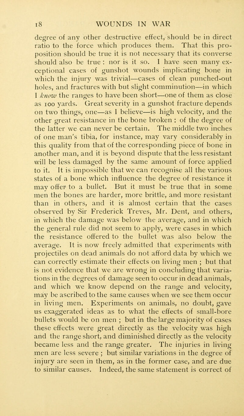 degree of any other destructive effect, should be in direct ratio to the force which produces them. That this pro- position should be true it is not necessary that its converse should also be true : nor is it so. I have seen many ex- ceptional cases of gunshot wounds implicating bone in which the injury was trivial—cases of clean punched-out holes, and fractures with but slight comminution—in which I know the ranges to have been short—one of them as close as 100 yards. Great severity in a gunshot fracture depends on two things, one—as I believe—is high velocity, and the other great resistance in the bone broken : of the degree of the latter we can never be certain. The middle two inches of one man's tibia, for instance, may vary considerably in this quality from that of the corresponding piece of bone in another man, and it is beyond dispute that the less resistant will be less damaged by the same amount of force applied to it. It is impossible that we can recognise all the various states of a bone which influence the degree of resistance it mav offer to a bullet. But it must be true that in some men the bones are harder, more brittle, and more resistant than in others, and it is almost certain that the cases observed by Sir Frederick Treves, Mr. Dent, and others, in which the damage w^as below the average, and in which the general rule did not seem to apply, were cases in which the resistance offered to the bullet was also below the average. It is now freely admitted that experiments with projectiles on dead animals do not afford data by which we can correctly estimate their effects on living men ; but that is not evidence that we are wrong in concluding that varia- tions in the degrees of damage seen to occur in dead animals, and which we know depend on the range and velocity, may be ascribed to the same causes when we see them occur in living men. Experiments on animals, no doubt, gave us exaggerated ideas as to what the effects of small-bore bullets would be on men ; but in the large majority of cases these effects were great directly as the velocity was high and the range short, and diminished directly as the velocity became less and the range greater. The injuries in living men are less severe ; but similar variations in the degree of injury are seen in them, as in the former case, and are due to similar causes. Indeed, the same statement is correct of