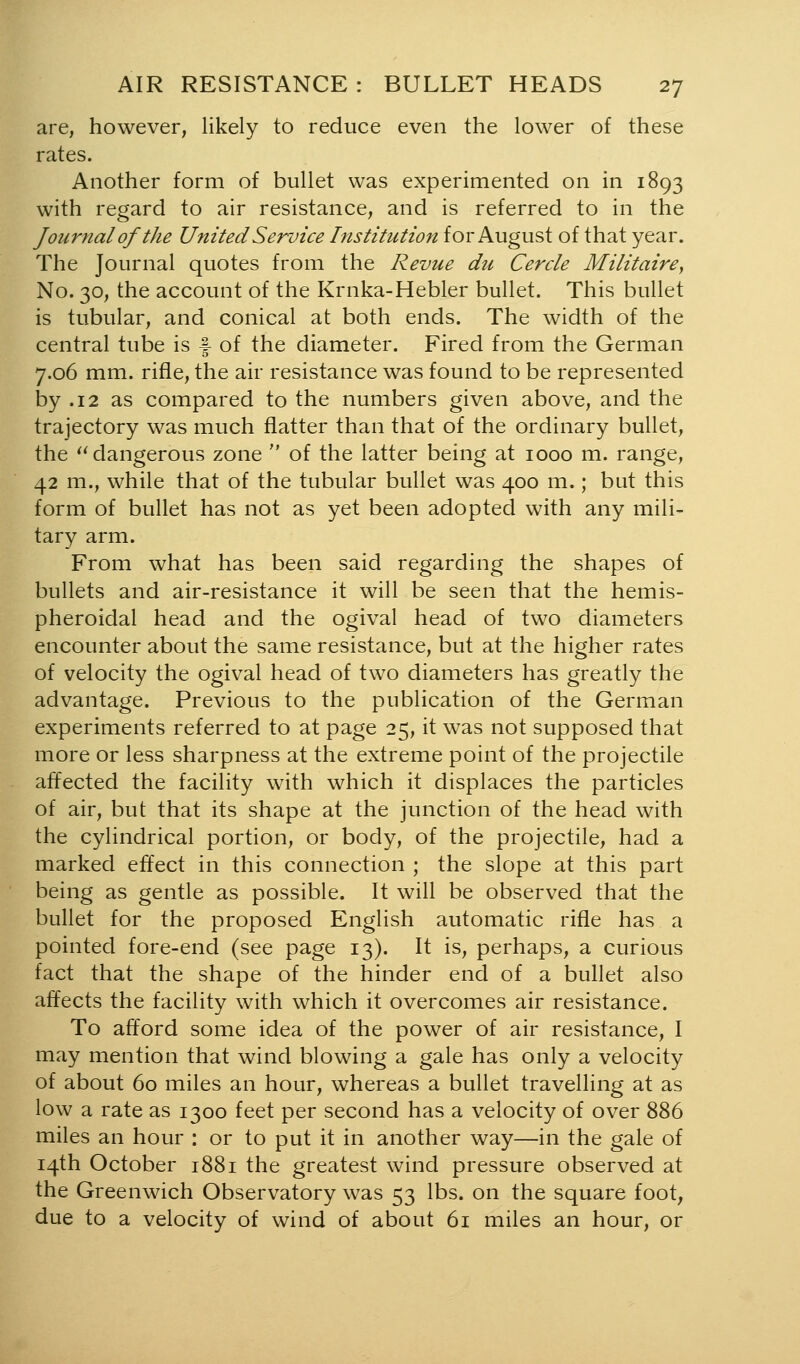 are, however, likely to reduce even the lower of these rates. Another form of bullet was experimented on in 1893 with regard to air resistance, and is referred to in the Journal of the United Service Institution for August of that year. The Journal quotes from the Revue du Cercle Militaire, No. 30, the account of the Krnka-Hebler bullet. This bullet is tubular, and conical at both ends. The width of the central tube is f of the diameter. Fired from the German 7.06 mm. rifle, the air resistance was found to be represented by .12 as compared to the numbers given above, and the trajectory was much flatter than that of the ordinary bullet, the ^Mangerous zone  of the latter being at 1000 m. range, 42 m., while that of the tubular bullet was 400 m.; but this form of bullet has not as yet been adopted with any mili- tary arm. From what has been said regarding the shapes of bullets and air-resistance it will be seen that the hemis- pheroidal head and the ogival head of two diameters encounter about the same resistance, but at the higher rates of velocity the ogival head of two diameters has greatly the advantage. Previous to the publication of the German experiments referred to at page 25, it was not supposed that more or less sharpness at the extreme point of the projectile affected the facility with which it displaces the particles of air, but that its shape at the junction of the head with the cylindrical portion, or body, of the projectile, had a marked effect in this connection ; the slope at this part being as gentle as possible. It will be observed that the bullet for the proposed English automatic rifle has a pointed fore-end (see page 13). It is, perhaps, a curious fact that the shape of the hinder end of a bullet also affects the facility with which it overcomes air resistance. To afford some idea of the power of air resistance, I may mention that wind blowing a gale has only a velocity of about 60 miles an hour, whereas a bullet travelling at as low a rate as 1300 feet per second has a velocity of over 886 miles an hour : or to put it in another way—in the gale of 14th October 1881 the greatest wind pressure observed at the Greenwich Observatory was 53 lbs. on the square foot, due to a velocity of wind of about 61 miles an hour, or