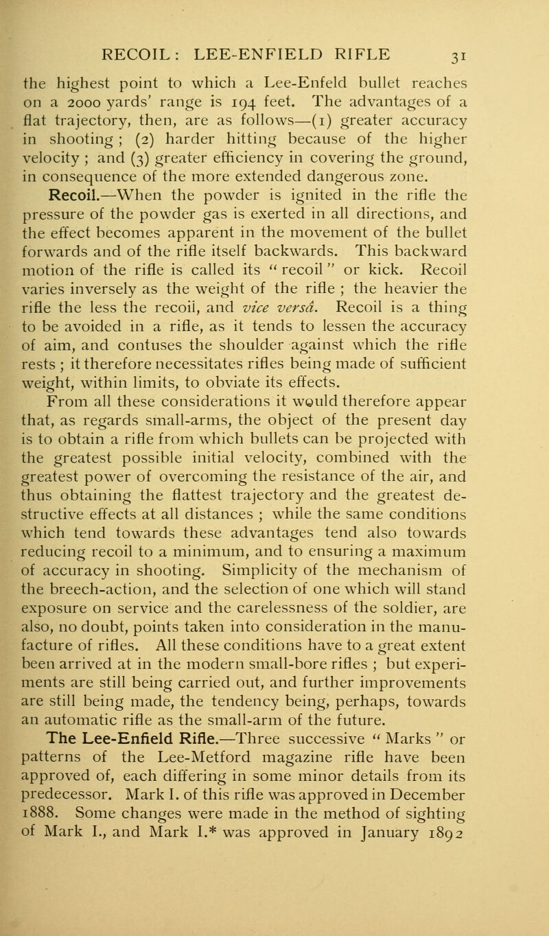 the highest point to which a Lee-Enfeld bullet reaches on a 2000 yards' range is 194 feet. The advantages of a flat trajectory, then, are as follows—(i) greater accuracy in shooting ; (2) harder hitting because of the higher velocity ; and (3) greater efficiency in covering the ground, in consequence of the more extended dangerous zone. Recoil.—When the powder is ignited in the rifle the pressure of the powder gas is exerted in all directions, and the effect becomes apparent in the movement of the bullet forwards and of the rifle itself backwards. This backward motion of the rifle is called its '' recoil or kick. Recoil varies inversely as the weight of the rifle ; the heavier the rifle the less the recoil, and vice versa. Recoil is a thing to be avoided in a rifle, as it tends to lessen the accuracy of aim, and contuses the shoulder against which the rifle rests ; it therefore necessitates rifles being made of sufficient weight, within limits, to obviate its effects. From all these considerations it wQuld therefore appear that, as regards small-arms, the object of the present day is to obtain a rifle from which bullets can be projected with the greatest possible initial velocity, combined with the greatest power of overcoming the resistance of the air, and thus obtaining the flattest trajectory and the greatest de- structive effects at all distances ; while the same conditions which tend towards these advantages tend also towards reducing recoil to a minimum, and to ensuring a maximum of accuracy in shooting. Simplicity of the mechanism of the breech-action, and the selection of one which will stand exposure on service and the carelessness of the soldier, are also, no doubt, points taken into consideration in the manu- facture of rifles. All these conditions have to a m-eat extent been arrived at in the modern small-bore rifles ; but experi- ments are still being carried out, and further improvements are still being made, the tendency being, perhaps, towards an automatic rifle as the small-arm of the future. The Lee-Enfield Rifle.—Three successive ^' Marks  or patterns of the Lee-Metford magazine rifle have been approved of, each differing in some minor details from its predecessor. Mark I. of this rifle was approved in December 1888. Some changes were made in the method of sighting of Mark I., and Mark I.* was approved in January 1892