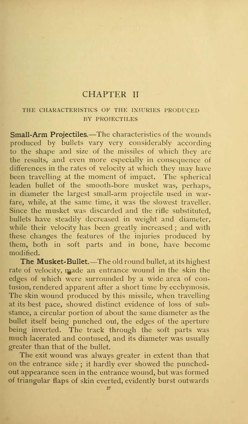 CHAPTER II THE CHARACTERISTICS OF THE INJURIES PRODUCED BY PROJECTILES Small-Arm Projectiles.—The characteristics of the wounds produced by bullets vary very considerably according to the shape and size of the missiles of which they are the results, and even more especially in consequence of differences in the rates of velocity at which they may have been travelling at the moment of impact. The spherical leaden bullet of the smooth-bore musket was, perhaps, in diameter the largest small-arm projectile used in war- fare, while, at the same time, it was the slowest traveller. Since the musket was discarded and the rifle substituted, bullets have steadily decreased in weight and diameter, while their velocity has been greatly increased ; and with these changes the features of the injuries produced by them, both in soft parts and in bone, have become modified. The Musket-Bullet.—The old round bullet, at its highest rate of velocity, i^ade an entrance wound in the skin the edges of which were surrounded by a wide area of con- tusion, rendered apparent after a short time by ecchymosis. The skin wound produced by this missile, when travelling at its best pace, showed distinct evidence of loss of sub- stance, a circular portion of about the same diameter as the bullet itself being punched out, the edges of the aperture being inverted. The track through the soft parts was much lacerated and contused, and its diameter was usually greater than that of the bullet. The exit wound was always greater in extent than that on the entrance side; it hardly ever showed the punched- out appearance seen in the entrance wound, but was formed of triangular flaps of skin everted, evidently burst outwards