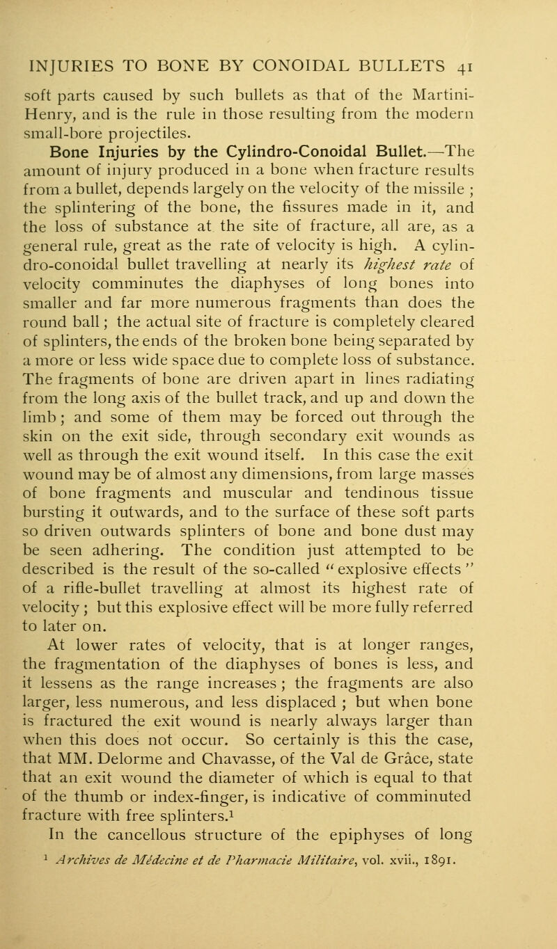 soft parts caused by such bullets as that of the Martini- Henry^ and is the rule in those resulting from the modern small-bore projectiles. Bone Injuries by the Cylindro-Conoidal Bullet.—The amount of injury produced in a bone when fracture results from a bullet, depends largely on the velocity of the missile ; the spUntering of the bone, the fissures made in it, and the loss of substance at the site of fracture, all are, as a general rule, great as the rate of velocity is high. A cylin- dro-conoidal bullet travelling at nearly its highest rate of velocity comminutes the diaphyses of long bones into smaller and far more numerous fragments than does the round ball; the actual site of fracture is completely cleared of splinters, the ends of the broken bone being separated by a more or less wide space due to complete loss of substance. The fragments of bone are driven apart in lines radiating from the long axis of the bullet track, and up and down the limb; and some of them may be forced out through the skin on the exit side, through secondary exit wounds as well as through the exit wound itself. In this case the exit wound may be of almost any dimensions, from large masses of bone fragments and muscular and tendinous tissue bursting it outwards, and to the surface of these soft parts so driven outwards splinters of bone and bone dust may be seen adhering. The condition just attempted to be described is the result of the so-called '^explosive effects  of a rifle-bullet travelling at almost its highest rate of velocity ; but this explosive effect will be more fully referred to later on. At lower rates of velocity, that is at longer ranges, the fragmentation of the diaphyses of bones is less, and it lessens as the range increases ; the fragments are also larger, less numerous, and less displaced ; but when bone is fractured the exit wound is nearly always larger than when this does not occur. So certainly is this the case, that MM. Delorme and Chavasse, of the Val de Grace, state that an exit wound the diameter of which is equal to that of the thumb or index-finger, is indicative of comminuted fracture with free splinters.^ In the cancellous structure of the epiphyses of long 1 Archives de Medecine et de Pharmacie Militaire, vol. xvii., 1891.