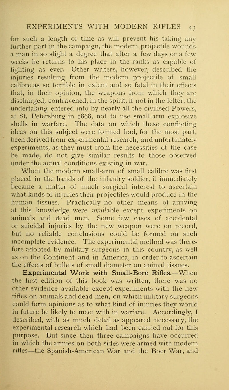 for such a length of time as will prevent his taking any further part in the campaign, the modern projectile wounds a man in so slight a degree that after a few days or a few weeks he returns to his place in the ranks as capable of fighting as ever. Other writers, however, described the injuries resulting from the modern projectile of small calibre as so terrible in extent and so fatal in their effects that, in their opinion, the weapons from which they are discharged, contravened, in the spirit, if not in the letter, the undertaking entered into by nearly all the civilised Powers, at St, Petersburg in 1868, not to use small-arm explosive shells in warfare. The data on which these conflicting ideas on this subject were formed had, for the most part, been derived from experimental research, and unfortunately experiments, as they must from the necessities of the case be made, do not give similar results to those observed under the actual conditions existing in war. When the modern small-arm of small calibre was first placed in the hands of the infantry soldier, it immediately became a matter of much surgical interest to ascertain what kinds of injuries their projectiles would produce in the human tissues. Practically no other means of arriving at this knowledge were available except experiments on animals and dead men. Some few cases of accidental or suicidal injuries by the new weapon were on record, but no reliable conclusions could be formed on such incomplete evidence. The experimental method was there- fore adopted by military surgeons in this country, as well as on the Continent and in America, in order to ascertain the effects of bullets of small diameter on animal tissues. Experimental Work with Small-Bore Rifles.—When the first edition of this book was written, there was no other evidence available except experiments with the new rifles on animals and dead men, on which military surgeons could form opinions as to what kind of injuries they would in future be likely to meet with in warfare. Accordingly, I described, with as much detail as appeared necessary, the experimental research which had been carried out for this purpose. But since then three campaigns have occurred in which the armies on both sides were armed with modern rifles—the Spanish-American War and the Boer War, and