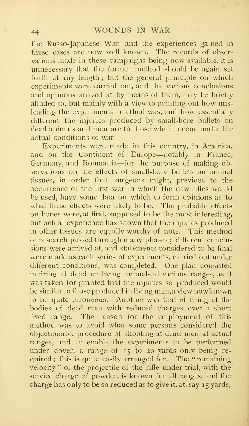 the Russo-Japanese War, and the experiences gained in these cases are now well known. The records of obser- vations made in these campaigns being now available, it is unnecessary that the former method should be again set forth at any length ; but the general principle on which experiments were carried out, and the various conclusions and opinions arrived at by means of them, may be briefly alluded to, but mainly with a view to pointing out how mis- leading the experimental method was, and how essentially different the injuries produced by small-bore bullets on dead animals and men are to those which occur under the actual conditions of war. Experiments were made in this country, in America, and on the Continent of Europe—notably in France, Germany, and Roumania—for the purpose of making ob- servations on the effects of small-bore bullets on animal tissues, in order that surgeons might, previous to the occurrence of the first war in which the new rifles would be used, have some data on which to form opinions as to what these effects were likely to be. The probable effects on bones were, at first, supposed to be the most interesting, but actual experience has shown that the injuries produced in other tissues are equally worthy of note. This method of research passed through many phases ; different conclu- sions were arrived at, and statements considered to be final were made as each series of experiments, carried out under different conditions, was completed. One plan consisted in firing at dead or living animals at various ranges, as it was taken for granted that the injuries so produced would be similar to those produced in living men, a view now known to be quite erroneous. Another was that of firing at the bodies of dead men with reduced charges over a short fixed range. The reason for the employment of this method was to avoid what some persons considered the objectionable procedure of shooting at dead men at actual ranges, and to enable the experiments to be performed under cover, a range of 15 to 20 yards only being re- quired ; this is quite easily arranged for. The '^ remaining velocity  of the projectile of the rifle under trial, with the service charge of powder, is known for all ranges, and the charge has only to be so reduced as to give it, at, say 15 yards,