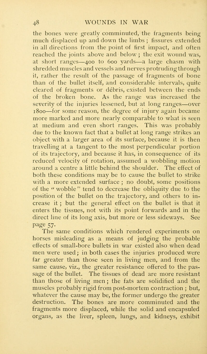 the bones were greatly comminuted, the fragments being much displaced up and down the limbs ; fissures extended in all directions from the point of first impact, and often reached the joints above and below ; the exit wound was, at short ranges—400 to 600 yards—a large chasm with shredded muscles and vessels and nerves protruding through it, rather the result of the passage of fragments of bone than of the bullet itself, and considerable intervals, quite cleared of fragments or debris, existed between the ends of the broken bone. As the range was increased the severity of the injuries lessened, but at long ranges—over 1800—for some reason, the degree of injury again became more marked and more nearly comparable to what is seen at medium and even short ranges. This was probably due to the known fact that a bullet at long range strikes an object with a larger area of its surface, because it is then travelling at a tangent to the most perpendicular portion of its trajectory, and because it has, in consequence of its reduced velocity of rotation, assumed a wobbling motion around a centre a little behind the shoulder. The effect of both these conditions may be to cause the bullet to strike with a more extended surface ; no doubt, some positions of the '^ wobble  tend to decrease the obliquity due to the position of the bullet on the trajectory, and others to in- crease it ; but the general effect on the bullet is that it enters the tissues, not with its point forwards and in the direct Ime of its long axis, but more or less sidew^ays. See page 57. The same conditions which rendered experiments on horses misleading as a means of judging the probable effects of small-bore bullets in war existed also when dead men were used; in both cases the injuries produced were far greater than those seen in living men, and from the same cause, viz., the greater resistance offered to the pas- sage of the bullet. The tissues of dead are more resistant than those of living men; the fats are solidified and the muscles probably rigid from post-mortem contraction ; but, whatever the cause may be, the former undergo the greater destruction. The bones are more comminuted and the fragments more displaced, while the solid and encapsuled organs, as the liver, spleen, lungs, and kidneys, exhibit