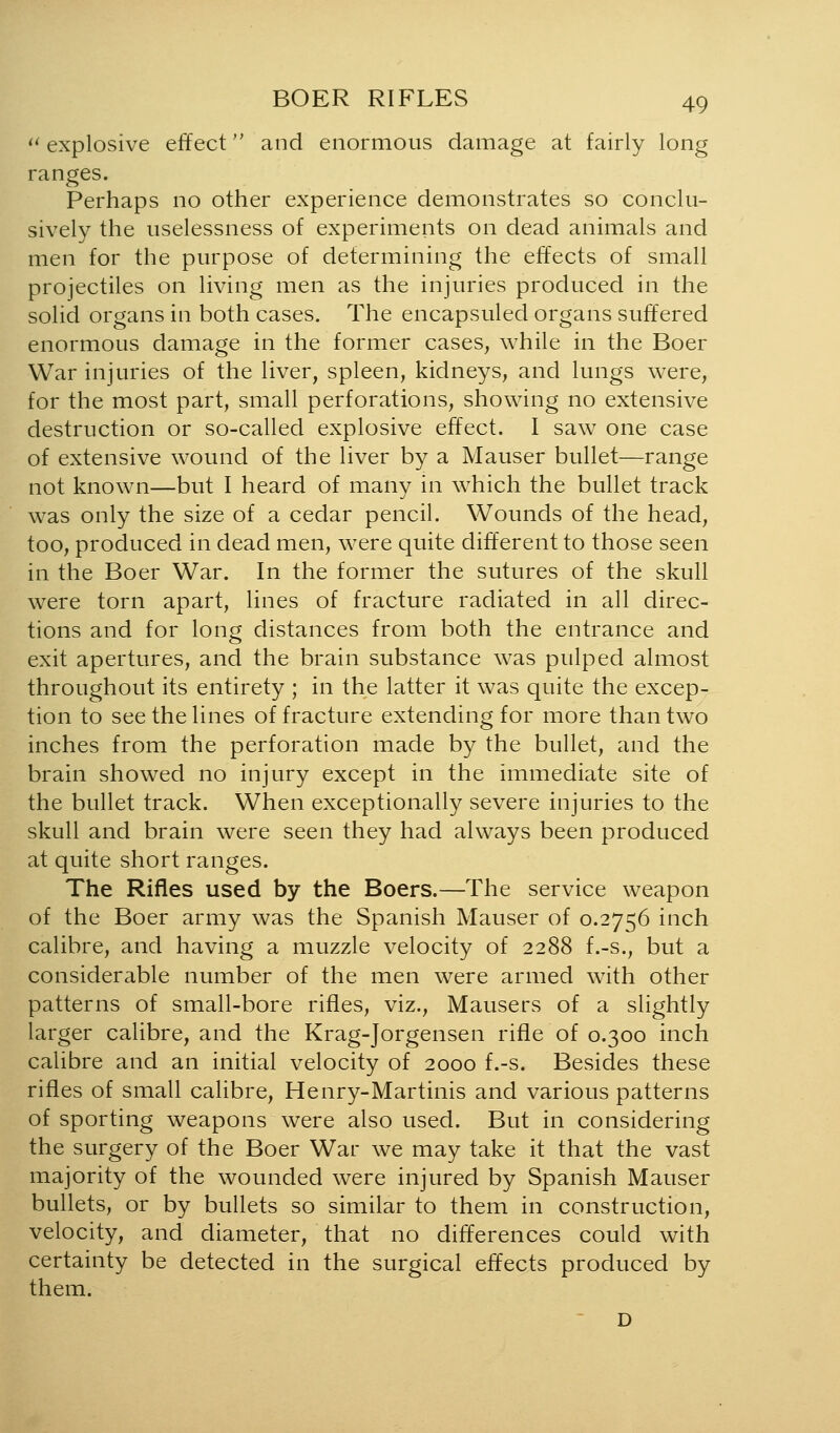 *^ explosive effect and enormous damage at fairly long ranges. Perhaps no other experience demonstrates so conclu- sively the uselessness of experiments on dead animals and men for the purpose of determining the effects of small projectiles on living men as the injuries produced in the solid organs in both cases. The encapsuled organs suffered enormous damage in the former cases, while in the Boer War injuries of the liver, spleen, kidneys, and lungs were, for the most part, small perforations, showing no extensive destruction or so-called explosive effect. I saw one case of extensive wound of the liver by a Mauser bullet—range not known—but I heard of many in which the bullet track was only the size of a cedar pencil. Wounds of the head, too, produced in dead men, were quite different to those seen in the Boer War. In the former the sutures of the skull were torn apart, lines of fracture radiated in all direc- tions and for long distances from both the entrance and exit apertures, and the brain substance was pulped almost throughout its entirety ; in the latter it was quite the excep- tion to see the lines of fracture extending for more than two inches from the perforation made by the bullet, and the brain showed no injury except in the immediate site of the bullet track. When exceptionally severe injuries to the skull and brain were seen they had always been produced at quite short ranges. The Rifles used by the Boers.—The service weapon of the Boer army was the Spanish Mauser of 0.2756 inch calibre, and having a muzzle velocity of 2288 f.-s., but a considerable number of the men were armed with other patterns of small-bore rifles, viz., Mausers of a slightly larger calibre, and the Krag-Jorgensen rifle of 0.300 inch calibre and an initial velocity of 2000 f.-s. Besides these rifles of small calibre, Henry-Martinis and various patterns of sporting weapons were also used. But in considering the surgery of the Boer War we may take it that the vast majority of the wounded were injured by Spanish Mauser bullets, or by bullets so similar to them in construction, velocity, and diameter, that no differences could with certainty be detected in the surgical effects produced by them. - D