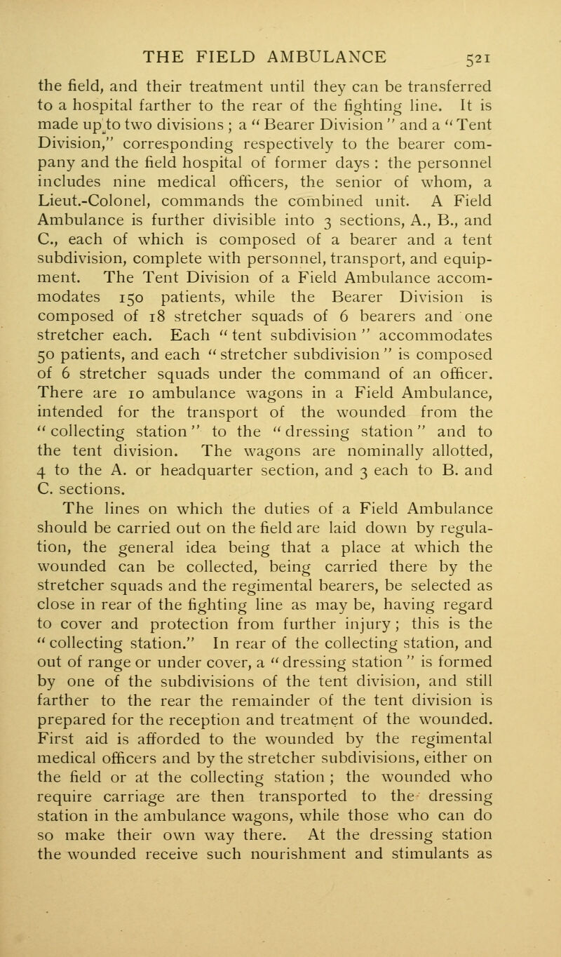 the field, and their treatment until they can be transferred to a hospital farther to the rear of the fighting line. It is made up^^to two divisions ; a ^^ Bearer Division  and a ^^ Tent Division/' corresponding respectively to the bearer com- pany and the field hospital of former days : the personnel includes nine medical officers, the senior of whom, a Lieut.-Colonel, commands the combined unit. A Field Ambulance is further divisible into 3 sections. A., B., and C, each of which is composed of a bearer and a tent subdivision, complete with personnel, transport, and equip- ment. The Tent Division of a Field Ambulance accom- modates 150 patients, while the Bearer Division is composed of 18 stretcher squads of 6 bearers and one stretcher each. Each '' tent subdivision  accommodates 50 patients, and each '' stretcher subdivision  is composed of 6 stretcher squads under the command of an officer. There are 10 ambulance wagons in a Field Ambulance, intended for the transport of the wounded from the *'collecting station to the ''dressing station and to the tent division. The wagons are nominally allotted, 4 to the A. or headquarter section, and 3 each to B. and C. sections. The lines on which the duties of a Field Ambulance should be carried out on the field are laid down by regula- tion, the general idea being that a place at which the wounded can be collected, being carried there by the stretcher squads and the regimental bearers, be selected as close in rear of the fighting line as may be, having regard to cover and protection from further injury; this is the  collecting station. In rear of the collecting station, and out of range or under cover, a '' dressing station  is formed by one of the subdivisions of the tent division, and still farther to the rear the remainder of the tent division is prepared for the reception and treatment of the wounded. First aid is afforded to the wounded by the regimental medical officers and by the stretcher subdivisions, either on the field or at the collecting station ; the wounded who require carriage are then transported to the- dressing station in the ambulance wagons, while those who can do so make their own way there. At the dressing station the wounded receive such nourishment and stimulants as