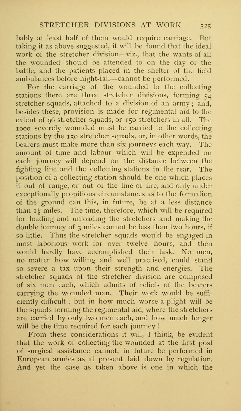 bably at least half of them would require carriage. But taking it as above suggested, it will be found that the ideal work of the stretcher division—viz., that the wants of all the wounded should be attended to on the day of the battle, and the patients placed in the shelter of the field ambulances before night-fall—cannot be performed. For the carriage of the wounded to the collecting stations there are three stretcher divisions, forming 54 stretcher squads, attached to a division of an army ; and, besides these, provision is made for regimental aid to the extent of 96 stretcher squads, or 150 stretchers in all. The 1000 severely wounded must be carried to the collecting stations by the 150 stretcher squads, or, in other words, the bearers must make more than six journeys each way. The amount of time and labour which will be expended on each journey will depend on the distance between the fighting line and the collecting stations in the rear. The position of a collecting station should be one which places it out of range, or out of the line of fire, and only under exceptionally propitious circumstances as to the formation of the ground can this, in future, be at a less distance than IJ miles. The time, therefore, which will be required for loading and unloading the stretchers and making the double journey of 3 miles cannot be less than two hours, if so little. Thus the stretcher squads would be engaged in most laborious work for over twelve hours, and then would hardly have accomplished their task. No men, no matter how willing and well practised, could stand so severe a tax upon their strength and energies. The stretcher squads of the stretcher division are composed of six men each, which admits of reliefs of the bearers carrying the wounded man. Their work would be suffi- ciently difficult ; but in how much worse a plight will be the squads forming the regimental aid, where the stretchers are carried by only two men each, and how much longer will be the time required for each journey ! From these considerations it will, I think, be evident that the work of collecting the wounded at the first post of surgical assistance cannot, in future be performed in European armies as at present laid down by regulation. And yet the case as taken above is one in which the