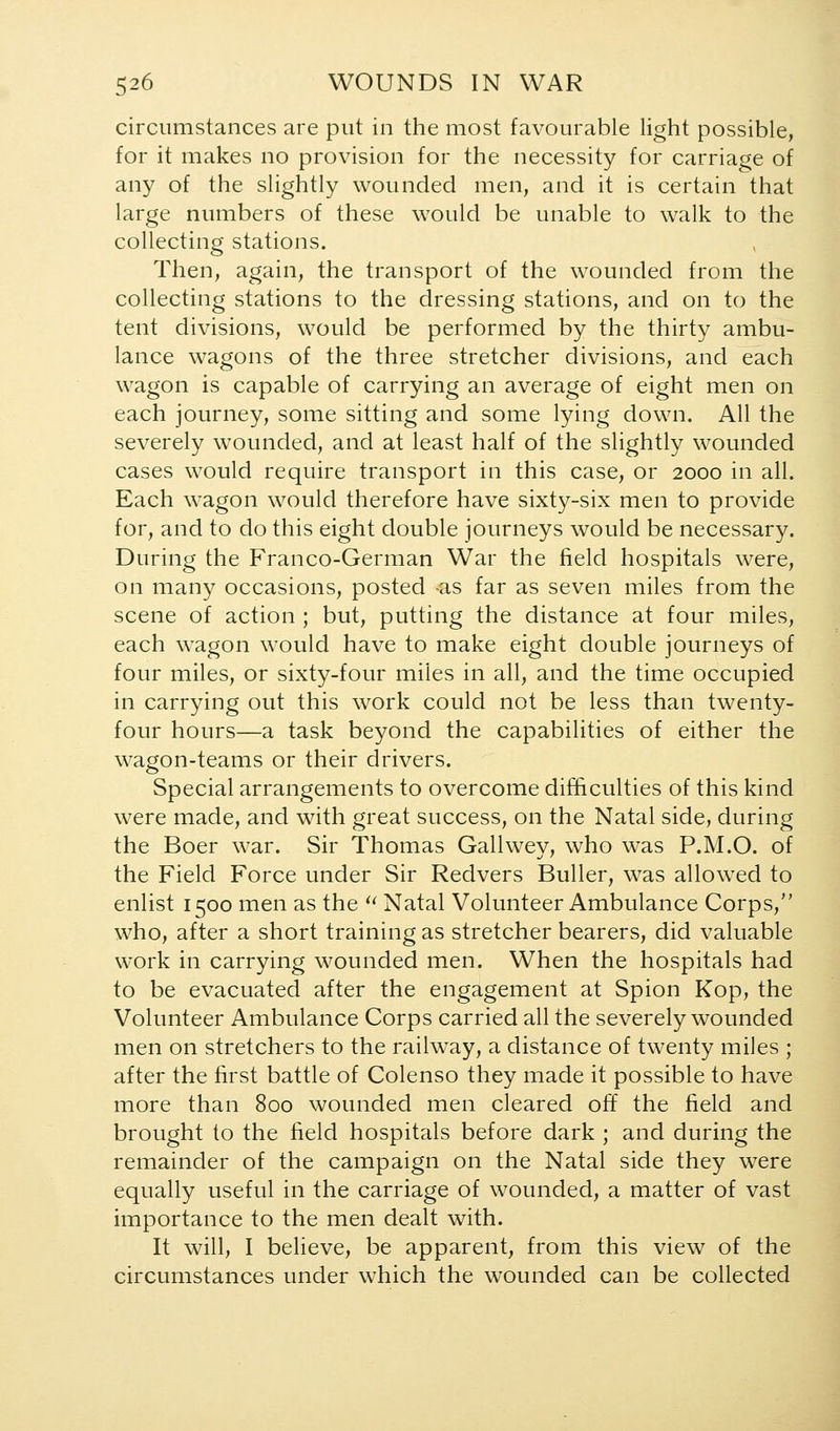 circumstances are put in the most favourable light possible, for it makes no provision for the necessity for carriage of any of the slightly wounded men, and it is certain that large numbers of these would be unable to walk to the collecting stations. Then, again, the transport of the wounded from the collecting stations to the dressing stations, and on to the tent divisions, would be performed by the thirty ambu- lance wagons of the three stretcher divisions, and each wagon is capable of carrying an average of eight men on each journey, some sitting and some lying down. All the severely wounded, and at least half of the slightly wounded cases would require transport in this case, or 2000 in all. Each wagon would therefore have sixty-six men to provide for, and to do this eight double journeys would be necessary. During the Franco-German War the field hospitals were, on many occasions, posted as far as seven miles from the scene of action ; but, putting the distance at four miles, each wagon would have to make eight double journeys of four miles, or sixty-four miles in all, and the time occupied in carrying out this work could not be less than twenty- four hours—a task beyond the capabilities of either the wagon-teams or their drivers. Special arrangements to overcome difficulties of this kind were made, and with great success, on the Natal side, during the Boer war. Sir Thomas Gallwev, who was P.M.O. of the Field Force under Sir Redvers Buller, was allowed to enlist 1500 men as the ^^ Natal Volunteer Ambulance Corps, who, after a short training as stretcher bearers, did valuable work in carrying wounded men. When the hospitals had to be evacuated after the engagement at Spion Kop, the Volunteer Ambulance Corps carried all the severely wounded men on stretchers to the railway, a distance of twenty miles ; after the first battle of Colenso they made it possible to have more than 800 wounded men cleared off the field and brought to the field hospitals before dark ; and during the remainder of the campaign on the Natal side they were equally useful in the carriage of wounded, a matter of vast importance to the men dealt with. It will, I believe, be apparent, from this view of the circumstances under which the wounded can be collected