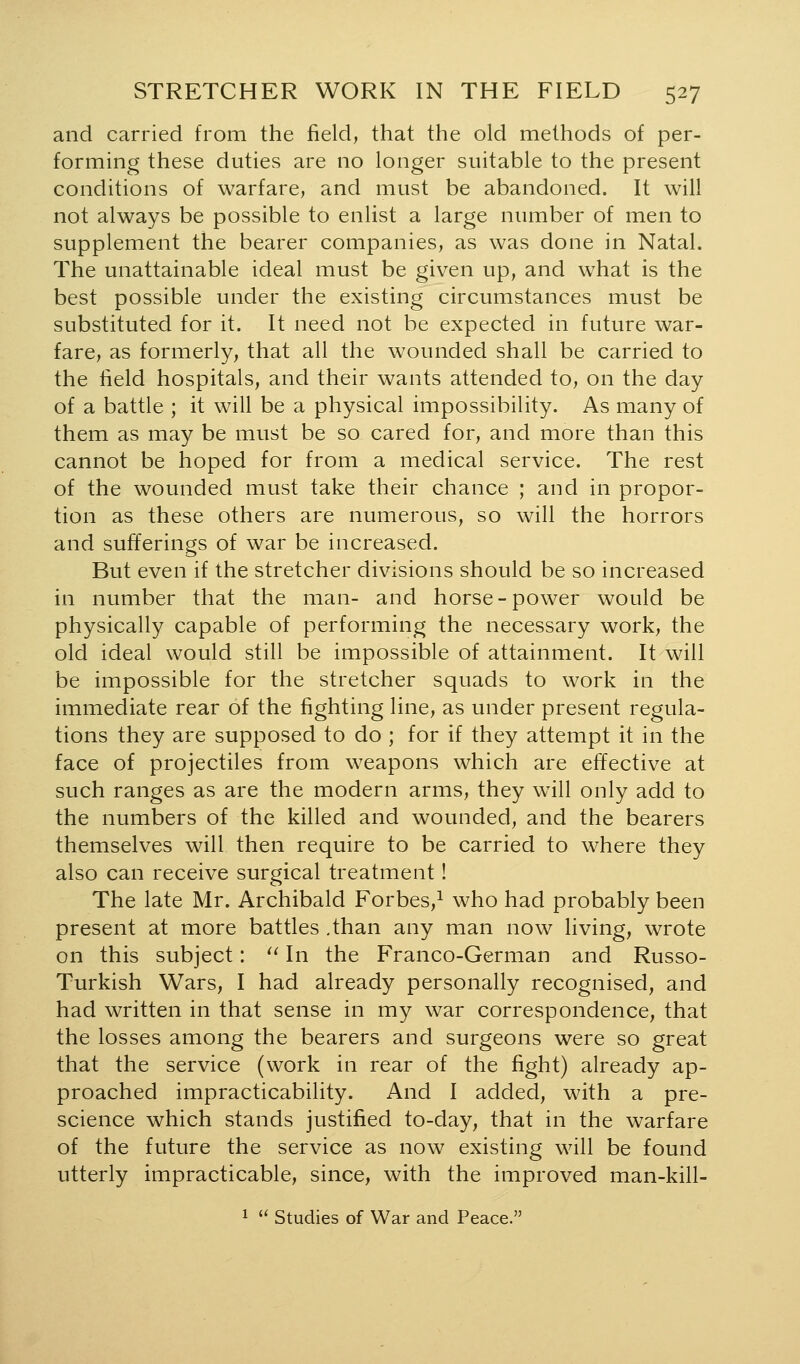 and carried from the field, that the old methods of per- forming these duties are no longer suitable to the present conditions of warfare, and must be abandoned. It will not always be possible to enlist a large number of men to supplement the bearer companies, as was done in Natal. The unattainable ideal must be given up, and what is the best possible under the existing circumstances must be substituted for it. It need not be expected in future war- fare, as formerly, that all the wounded shall be carried to the field hospitals, and their wants attended to, on the day of a battle ; it will be a physical impossibility. As many of them as may be must be so cared for, and more than this cannot be hoped for from a medical service. The rest of the wounded must take their chance ; and in propor- tion as these others are numerous, so will the horrors and sufferings of war be increased. But even if the stretcher divisions should be so increased in number that the man- and horse-power would be physically capable of performing the necessary work, the old ideal would still be impossible of attainment. It will be impossible for the stretcher squads to work in the immediate rear of the fighting line, as under present regula- tions they are supposed to do ; for if they attempt it in the face of projectiles from weapons which are effective at such ranges as are the modern arms, they w^ill only add to the numbers of the killed and wounded, and the bearers themselves will then require to be carried to where they also can receive surgical treatment! The late Mr. Archibald Forbes,^ who had probably been present at more battles .than any man now living, wrote on this subject: ^^ In the Franco-German and Russo- Turkish Wars, I had already personally recognised, and had written in that sense in my war correspondence, that the losses among the bearers and surgeons were so great that the service (work in rear of the fight) already ap- proached impracticability. And I added, with a pre- science which stands justified to-day, that in the warfare of the future the service as now existing will be found utterly impracticable, since, with the improved man-kill- 1  Studies of War and Peace.