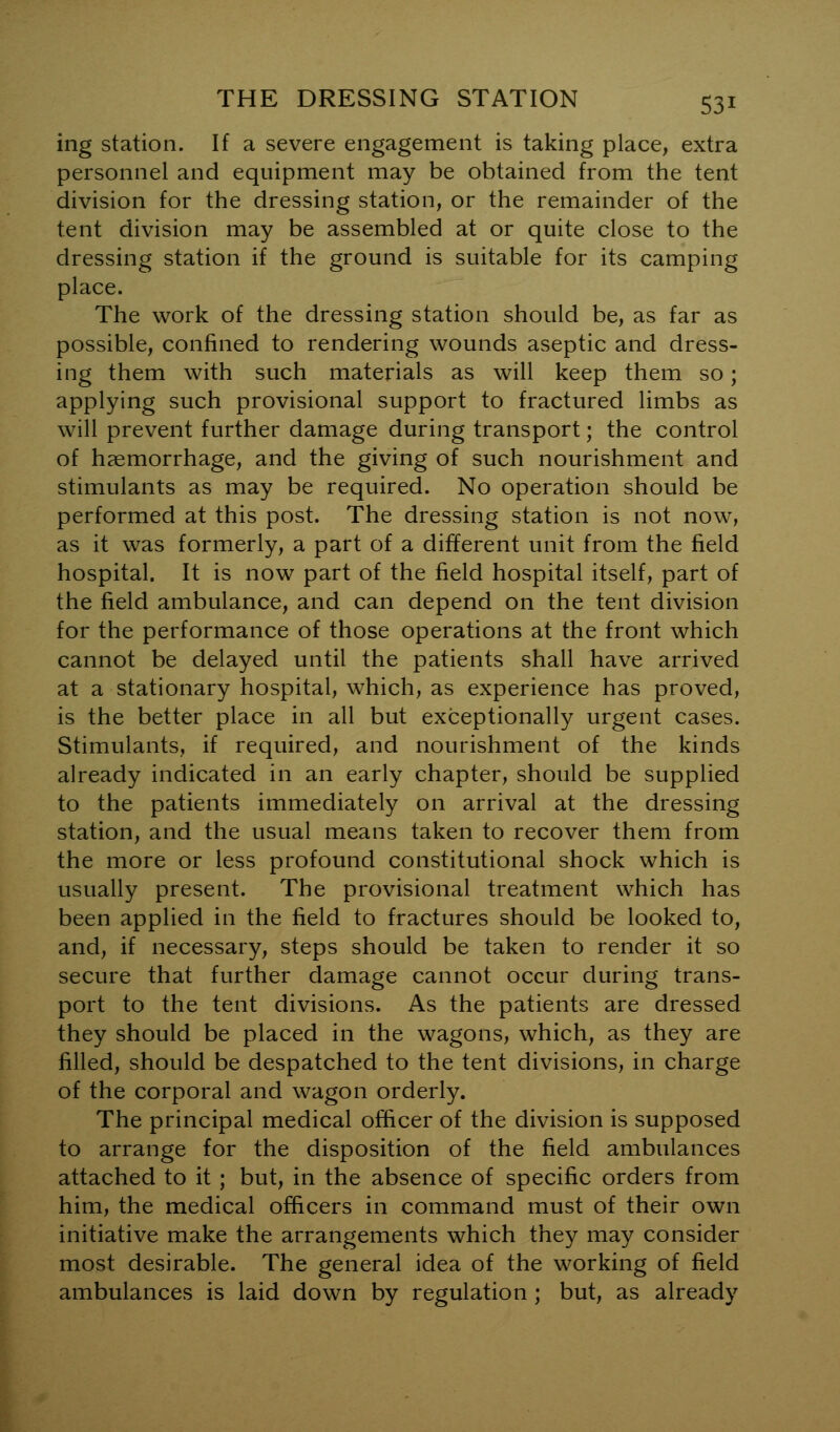 ing station. If a severe engagement is taking place, extra personnel and equipment may be obtained from the tent division for the dressing station, or the remainder of the tent division may be assembled at or quite close to the dressing station if the ground is suitable for its camping place. The work of the dressing station should be, as far as possible, confined to rendering wounds aseptic and dress- ing them with such materials as will keep them so; applying such provisional support to fractured limbs as will prevent further damage during transport; the control of haemorrhage, and the giving of such nourishment and stimulants as may be required. No operation should be performed at this post. The dressing station is not now, as it was formerly, a part of a different unit from the field hospital. It is now part of the field hospital itself, part of the field ambulance, and can depend on the tent division for the performance of those operations at the front which cannot be delayed until the patients shall have arrived at a stationary hospital, which, as experience has proved, is the better place in all but exceptionally urgent cases. Stimulants, if required, and nourishment of the kinds already indicated in an early chapter, should be supplied to the patients immediately on arrival at the dressing station, and the usual means taken to recover them from the more or less profound constitutional shock which is usually present. The provisional treatment which has been applied in the field to fractures should be looked to, and, if necessary, steps should be taken to render it so secure that further damage cannot occur during trans- port to the tent divisions. As the patients are dressed they should be placed in the wagons, which, as they are filled, should be despatched to the tent divisions, in charge of the corporal and wagon orderly. The principal medical officer of the division is supposed to arrange for the disposition of the field ambulances attached to it ; but, in the absence of specific orders from him, the medical officers in command must of their own initiative make the arrangements which they may consider most desirable. The general idea of the working of field ambulances is laid down by regulation ; but, as already